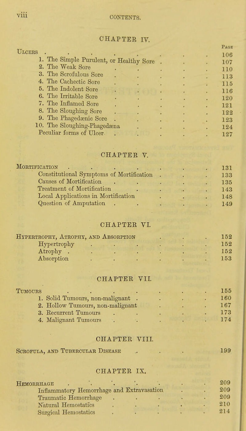 CHAPTER IV. Pi.OE Ulcers . . . . ^ 1. The Simple Purulent, or Healthy Sore . '. 107 2. The Weak Sore . . . . .110 3. The Scrofulous Sore . . , , .113 4. The Cachectic Sore . . . , .115 5. The Indolent Sore . , . . .116 6. The Irritable Sore . . . , .120 7. The Inflamed Sore . . . . .121 8. The Sloughing Sore . . . . .122 9. The Phagedsenic Sore . . . . .123 10. The Sloughing-Phagedsena . . . .124 Peculiar forms of Ulcer . . . . .127 CHAPTER V. Mortification . . . . . . .131 Constitutional Symptoms of Mortification . . . 133 Causes of Mortification . . . . .135 Treatment of Mortification . . . .143 Local Applications in Mortification . . .148 Question of Ampiitation . . . . .149 CHAPTER VI. Hypertrophy, Atrophy, and Absorption . . . 152 Hypertrophy . . . . . .152 Atrophy . . . . . . .152 Absorption . . . . . .153 CHAPTER VII. Tumours ....... 155 1. Solid Tumours, non-malignant . . . .160 2. Hollow Tumours, non-malignant . . . 167 3. Recurrent Tumours . . . . .173 4. Malignant Tumours . . . . .174 CHAPTER VIII. Scrofula, AND Tubercular Disease .. . . 199 CHAPTER IX. Hemorrhage . . . 209 Inflammatory Hemorrhage and Extravasation . . 209 Traumatic Hemorrhage . . . • .209 Natural Plemostatfcs . . • • .210 Surgical Hemostatics . . . • .214