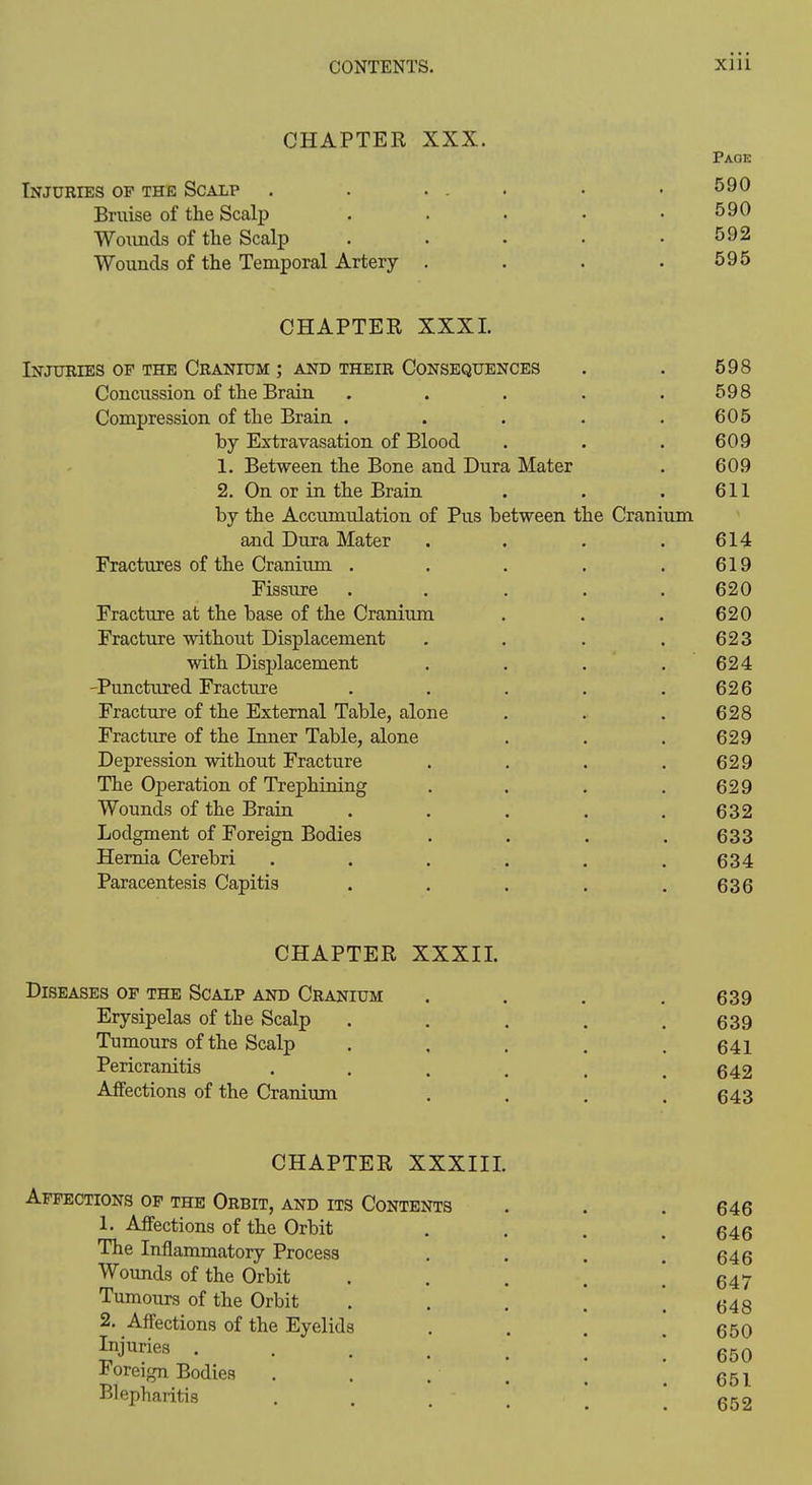 CHAPTER XXX. Page Injuries of the Scalp . . ... . .590 Bruise of the Scalp . . . • .590 Woxmds of the Scalp . . • . .592 Wounds of the Temporal Artery . . . .595 CHAPTEE XXXI. Injuries of the Cranium ; and their Consequences . . 598 Concussion of the Brain . . . . .598 Compression of the Brain . . . . .605 by Extravasation of Blood . . . 609 1. Between the Bone and Dura Mater . 609 2. On or in the Brain . . . 611 by the Accumulation of Pus between the Cranium and Dura Mater .... 614 Fractures of the Cranium . . . . .619 Fissure ..... 620 Fracture at the base of the Cranium . . . 620 Fracture without Displacement . . . .623 with Displacement . . . .624 -Punctured Fracture . . . . .626 Fracture of the External Table, alone . . . 628 Fracture of the Inner Table, alone . . . 629 Depression without Fracture . . . .629 The Operation of Trephining . . . .629 Wounds of the Brain . . . . .632 Lodgment of Foreign Bodies . . . .633 Hernia Cerebri ...... 634 Paracentesis Capitis . . . . .636 CHAPTER XXXIL Diseases op the Scalp and Cranium . . . .639 Erysipelas of the Scalp . . , . .639 Tumours of the Scalp . . . . .641 Pericranitis . . . . . .642 Affections of the Cranium . . . .643 CHAPTER XXXIII. Affections op the Orbit, and its Contents . , . 646 1. AflFections of the Orbit .... 646 The Inflammatory Process . . . .646 Wounds of the Orbit . . . \ ! 647 Tumours of the Orbit . . . [ .648 2. Affections of the Eyelids . . 650 ^j^^^^s . ; 650 foreign Bodies . . . . , ^ qqi Blepharitis . . . - . _ *
