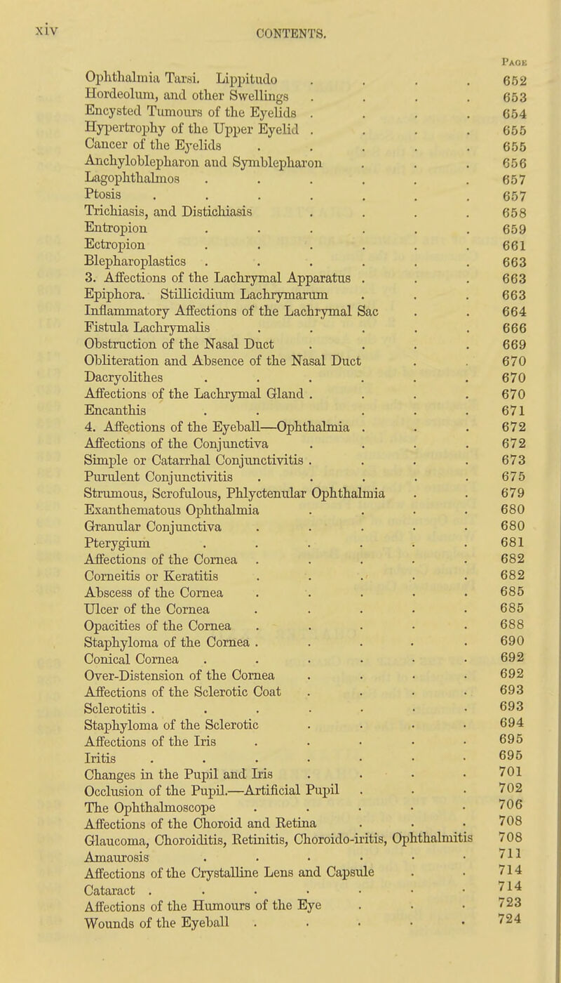 Ophthalmia Tarsi. Lippitudo . . . .652 Hordeolum, and other Swellings . . . .653 Encysted Tumours of the Eyelids .... 654 Hypertrophy of the Upper Eyelid . . . .655 Cancer of the Eyelids . . . . .655 Anchyloblepharon and Symblepharon . . . 656 Lagophthahnos . . . . . .657 Ptosis ....... 657 Trichiasis, and Distichiasis . , . .658 Entropion ...... 659 Ectropion . . . . . . 661 Blepharoplastics . . . . . .663 3. Affections of the Lachrymal Apparatus . . , 663 Epiphora. Stillicidium Lachrymarum . . . 663 Inflammatory Affections of the Lachrymal Sac . . 664 Fistula Lachrymalis . . . . .666 Obstruction of the Nasal Duct . . . .669 Obliteration and Absence of the Nasal Duct . . 670 Dacryolithes . . . . . .670 Affections of the Lachrymal Gland . . . .670 Encanthis . . . . .671 4. Affections of the Eyeball—Ophthalmia . . . 672 Affections of the Conjunctiva . . . .672 Simple or Catarrhal Conjimctivitis . . . .673 Purulent Conjunctivitis . . . . .675 Strumous, Scrofulous, Phlyctenular Ophthalmia . . 679 Exanthematous Ophthalmia . . . .680 Granular Conjunctiva ..... 680 Pterygium . . . . . .681 Affections of the Cornea ..... 682 Comeitis or Keratitis . . . . . 682 Abscess of the Cornea . . . . .685 Ulcer of the Cornea . . . . .685 Opacities of the Cornea . . . • .688 Staphyloma of the Cornea . . . . .690 Conical Cornea . . . . • .692 Over-Distension of the Cornea . . • .692 Affections of the Sclerotic Coat . . . .693 Sclerotitis . . . • • • .693 Staphyloma of the Sclerotic . . . • 694 Affections of the Iris . . • • .695 Iritis ....... 695 Changes in the Pupil and Iris . . • .701 Occlusion of the Pupil.—Artificial Pujjil . . . 702 The Ophthalmoscope . . • • .706 Affections of the Choroid and Retina . . • 708 Glaucoma, Choroiditis, Retinitis, Choroido-ii-itis, Ophthalmitis 708 Amaurosis . . • • • .711 Affections of the Crystalline Lens and Capsule . . 714 Cataract . . • • • • .714 Affections of the Humours of the Eye . . • 723 Wounds of the Eyeball ..... 724