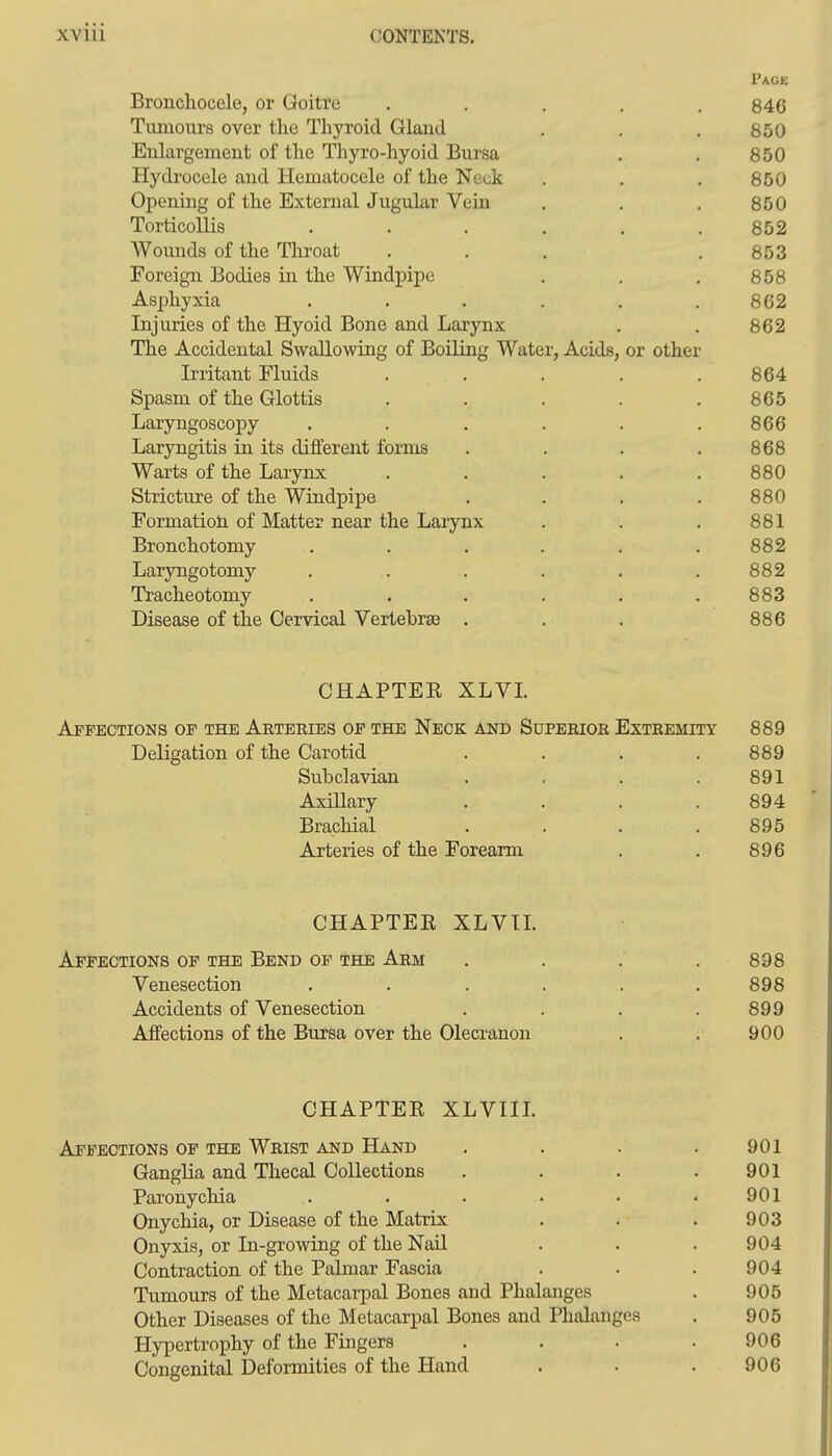 Page Bronchocele, or Goitre ..... 846 Tuniours over the Thyroid Glaud , . . 850 Enlargement of the Thyro-hyoid Bursa , . 850 Hydrocele and Hematocele of the Neck . . . 850 Opening of the External Jugular Vein . . . 850 Torticollis . . . , . .852 Wounds of the Throat . . , .853 Foreign Bodies in the Windpipe . . . 858 Asphyxia . . . . . .862 Injuries of the Hyoid Bone and Larynx , . 862 The Accidental Swallowing of Boiling Water, Acids, or other Irritant Fluids ..... 864 Spasm of the Glottis . . . . .865 Laryngoscopy . . . . . .866 Laryngitis in its different forms . . . .868 Warts of the Larynx ..... 880 Stricture of the Windpipe .... 880 Formatioti of Matter near the Larynx . . . 881 Bronchotomy . . . . . .882 Laryngotomy . . . . . .882 Tracheotomy ...... 883 Disease of the Cervical Vertebras . . . 886 CHAPTER XLVL Affections of the Arteries op the Neck and Superior Extremity 889 Deligation of the Carotid . . . .889 Subclavian . . . .891 Axillary .... 894 Brachial .... 895 Arteries of the Forearm . . 896 CHAPTER XLVIL Affections of the Bend of the Arm . . . .898 Venesection . . . . . .898 Accidents of Venesection . . . .899 Affections of the Bursa over the Olecranon . . 900 CHAPTER XLVIIL Affections of the Wrist and Hand . . . .901 Ganglia and Thecal Collections . . . .901 Paronychia . . . . • .901 Onychia, or Disease of the Matrix . . . 903 Onyxis, or In-growing of the Nail . . .904 Contraction of the Palmar Fascia . . . 904 Tumours of the Metacarpal Bones and Phalanges . 905 Other Diseases of the Metacarpal Bones and Phalanges . 905 Hypertrophy of the Fingers .... 906 Congenital Deformities of the Hand . . . 906