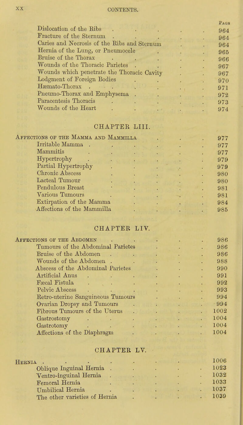 FAaB Dislocation of the Kibs . . . , .964 Fracture of the Sternum . . . . .964 Caries and Necrosis of the Ribs and Sternum , . 964 Hernia of the Lung, or Pneumocele . . . 955 Bruise of the Thorax . . . . .966 Woxmds of the Thoracic Parietes . . , .967 Wounds which penetrate the Thoracic Cavity . . 967 Lodgment of Foreign Bodies . . . .970 HeBmato-Thorax . . . . . . 971 Pneumo-Thorax and Emphysema . . . .972 Paracentesis Thoracis . . . . .973 Wounds of the Heart . . . . . 974 CHAPTER LIII. Affections of the Mamma and Mammilla Irritable Mamma . Mammitis Hypertrophy Partial Hypertrophy Chronic Abscess Lacteal Tumour Pendulous Breast Various Tumours Extirpation of the Mamma Affections of the Mammilla CHAPTER LIV. Affections of the Abdomen Tumours of the Abdominal Parietes Bruise of the Abdomen Wounds of the Abdomen . Abscess of the Abdominal Parietes Artificial Anus Fsecal Fistula Pelvic Abscess Retro-uterine Sanguineous Tiunoui's Ovarian Dropsy and Tumours Fibrous Tumours of the Uterus Gastrostomy . . . Gastrotomy Alfections of the Diaphragm CHAPTER LV. Hebnia 1006 Oblique Inguinal Hernia . . . . .1023 Yentro-inguinal Hernia . . . . .1032 Femoral Hernia . . . • .1033 Umbilical Hernia . . . . .1037 The other varieties of Hernia .... 1039 977 977 977 979 979 980 980 981 981 984 985 986 986 986 988 990 991 992 993 994 994 1002 1004 1004 1004