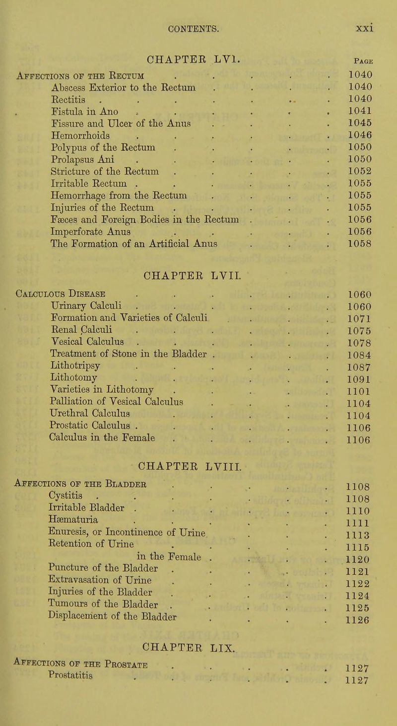 CHAPTER LVl. Affections of the Rectum Abscess Exterior to the Rectum Rectitis Fistida in Ano Fissiire aud Ulcer of the Anus Hemorrhoids Polypus of the Rectum Prolapsus Ani Stricture of the Rectum Irritable Rectum . Hemorrhage from the Rectum Injuries of the Rectum Faeces and Foreign Bodies in the Rectum Imperforate Anus The Formation of an Artificial Anus Page 1040 1040 1040 1041 1045 1046 1050 1050 1052 1055 1055 1055 1056 1056 1058 CHAPTER LVII Caxculgus Disease . . . . . .1060 Urinary Calculi . . . . . .1060 Formation and Varieties of Calculi . . . 1071 Renal .Calculi ..... . 1075 Vesical Calculus . . . . . .1078 Treatment of Stone in the Bladder . . . .1084 Lithotripsy . . . . . .1087 Lithotomy . . . . , .1091 Varieties in Lithotomy . . . . .1101 Palliation of Vesical Calculus . . . .1104 Urethral Calculus . . . . .1104 Prostatic Calculus . . . . . .1106 Calculus in the Female . . . . .1106 CHAPTER LVIIL Affections of the Bladder Cystitis Irritable Bladder . Haematuria Enuresis, or Incontinence of Urine Retention of Urine in the Female Puncture of the Bladder . Extravasation of Urine Injuries of the Bladder Tumours of the Bladder . Displacement of the Bladder 1108 1108 1110 1111 1113 1115 1120 1121 1122 1124 1125 CHAPTER LIX. Affections of the Prostate Prostatitis 1127 1127