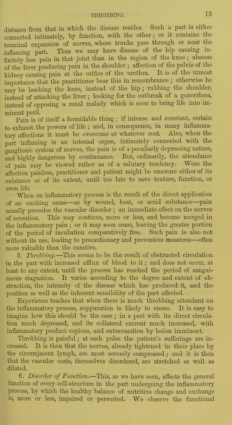 distance from that in which the disease resides. Sucli a part is either connected intimately, hy function, with the other; or it contains the terminal expansion of nerves, whose trunks pass through or near the inflaming part. Thus we may have disease of the hip causing in- finitely fess pain in that joint than in the region of the knee ;^ abscess of the liver producing pain in the shoulder j affection of the pelvis of the kidney causing pain at the orifice of the urethra. It is of the utmost importance that the practitioner bear this in remembrance j otherwise he may be leeching the knee, instead of the hip; rubbing the shoulder, instead of attacking the liver; looking for the outbreak of a gonorrhoea, instead of opposing a renal malady which is soon to bring life into im- minent peril. Pain is of itself a formidable thing; if intense and constant, certain to exhaust the powers of life ; and, in consequence, in many inflamma- tory affections it must be overcome at whatever cost. Also, when the part inflaming is an internal organ, intimately connected with the o-ano'lionic system of nerves, the pain is of a peculiarly depressing nature, and°highly dangerous by continuance. But, ordinarily, the attendance of pain may be viewed rather as of a salutary tendency. Were the affection painless, practitioner and patient might be unaware either of its existence or of its extent, until too late to save texture, function, or even life. When an inflammatory process is the result of the direct application of an exciting cause—as by wound, heat, or acrid substance—pain usually precedes the vascular disorder ; an immediate effect on the nerves of sensation. This may continue, more or less, and become merged in the inflammatory pain; or it may soon ceaae, leaving the greater portion of the period of incubation comparatively free. Such pain is also not without its use, leading to precautionary and preventive measures—often more valuable than the curative. 5. Throbhing.—This seems to be the result of obstructed circulation in the part with increased afflux of blood to it; and does not occur, at least to any extent, until the process has reached the period of sangui- neous stagnation. It varies according to the degree and extent of ob- struction, the intensity of the disease which has produced it, and the position as well as the inherent sensibility of the part affected. Experience teaches that when there is much throbbing attendant on the inflammatory process, suppuration is likely to ensue. It is easy to imagine how this should be the case; in a part with its direct circula- tion much depressed, and its collateral current much increased, with inflammatory product copious, and extravasation by lesion imminent. Throbbing is painful; at each pulse the patient's sufferings are in- creased. It is then that the nerves, already tightened in their place by the circumjacent lymph, are most severely compressed; and it is then that the vascular coats, themselves disordered, are stretched as well as dilated. 6. Disorder of Function.—This, as we have seen, affects the general function of every cell-structure in the part undergoing the inflammatory process, by which the healthy balance of nutritive change and exchange is, more or less, impaired or perverted. We observe the functional