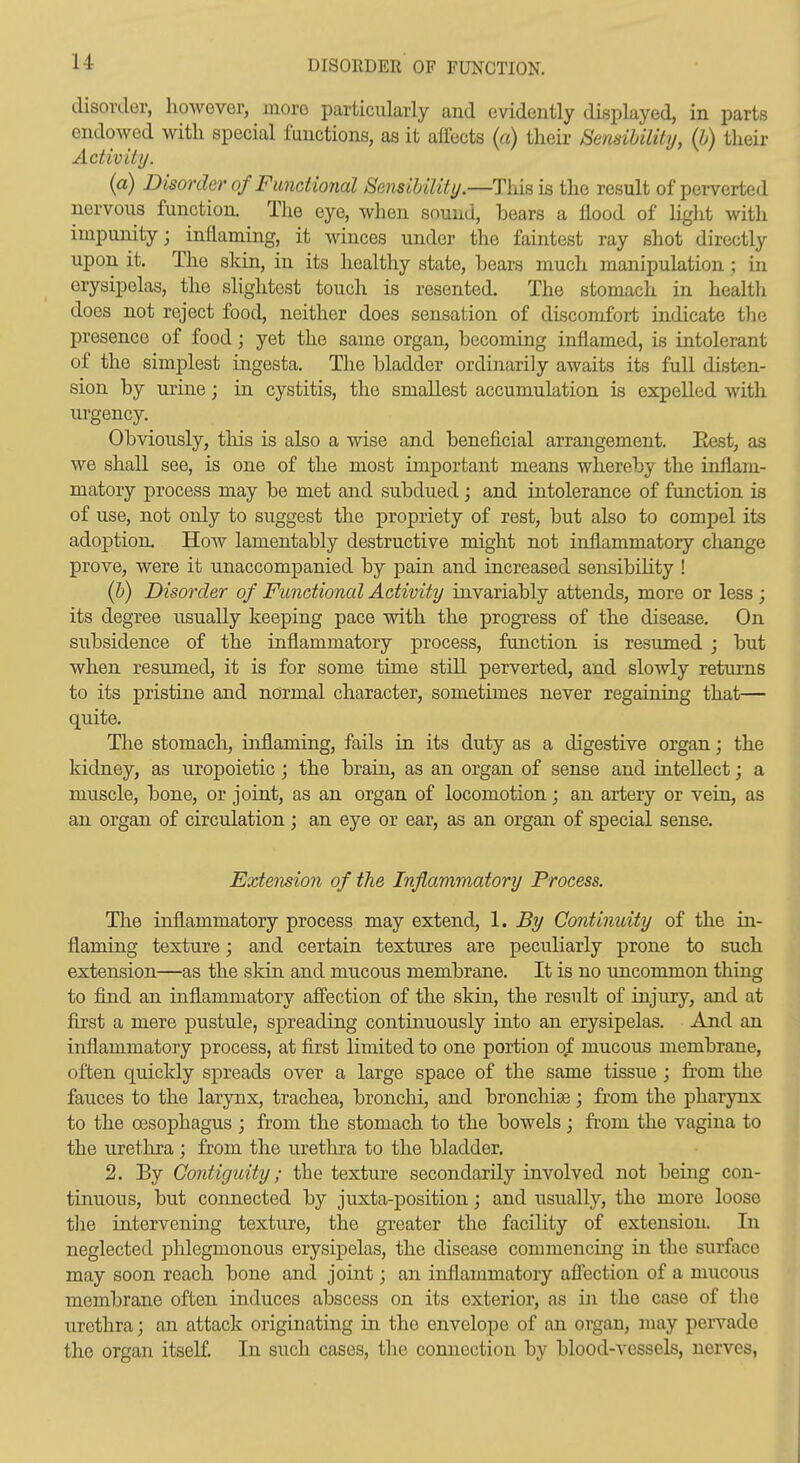 u DISORDER OF FUNCTION. disorder, however, more particularly and evidently displayed, in parts endowed with special functions, as it affects {a) theii- Sensibility, {h) their Activity. (a) Disorder of Functional Sensibility.—Tlxisis the result of perverted nervous function. The eye, when sound, bears a flood of hght with impunity; inflaming, it winces under the faintest ray shot directly upon it. The slcin, in its healthy state, bears much manipulation ; iu erysipelas, the slightest touch is resented. The stomach in health does not reject food, neither does sensation of discomfort indicate tlie presence of food; yet the same organ, becoming inflamed, is intolerant of the simplest ingesta. The bladder ordinarily awaits its full disten- sion by urine; in cystitis, the smallest accumulation is expelled with urgency. Obviously, this is also a wise and beneficial arrangement. Eest, as we shall see, is one of the most important means whereby the inflam- matory process may be met and subdued ; and intolerance of function is of use, not only to suggest the propriety of rest, but also to compel its adoption. How lamentably destructive might not inflammatory change prove, were it unaccompanied by pain and increased sensibihty ! (b) Disorder of Functional Activity invariably attends, more or less ; its degree usually keeping pace with the progress of the disease. On subsidence of the inflammatory process, function is resumed ; but when resumed, it is for some time still perverted, and slowly returns to its pristine and normal character, sometimes never regaining that— quite. The stomach, inflaming, fails in its duty as a digestive organ; the kidney, as uropoietic ; the brain, as an organ of sense and intellect; a muscle, bone, or joint, as an organ of locomotion; an artery or vein, as an organ of circulation; an eye or ear, as an organ of special sense. Extension of the Inflammatory Process. The inflammatory process may extend, 1. By Continuity of the in- flaming texture; and certain textures are peculiarly prone to such extension—as the skin and mucous membrane. It is no uncommon thing to find an inflammatory affection of the skiu, the result of injury, and at first a mere pustule, spreading continuously into an erysipelas. And an inflammatory process, at first limited to one portion of mucous membrane, often quickly spreads over a large space of the same tissue ; from the fauces to the larynx, trachea, bronchi, and bronchia; from the pharynx to the oesophagus ; from the stomach to the bowels; from the vagina to the uretlira; from the urethra to the bladder. 2. By Contiguity; the texture secondarily involved not being con- tinuous, but connected by juxta-position; and usually, the more loose tlie intervening texture, the greater the facility of extension. In neglected phlegmonous erysipelas, the disease commencing in the surface may soon reach bone and joint; an inflammatory affection of a mucous membrane often induces abscess on its exterior, as in the case of tlio urethra; an attack originating in the envelope of an organ, may pervade the organ itself. In such cases, the connection by blood-vessels, nerves,