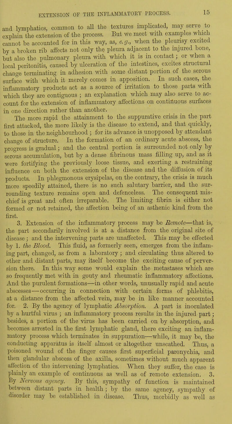 and lymphatics, common to all the textures impHcated, may serve to explain the extension of the process. But we meet with examples which cannot he accounted for in this way, as, e.g., when the pleurisy excited by a broken rib affects not only the pleura adjacent to the injured bone, but also the pidmonary pleura with which it is in contact; or when a local peritonitis, caused by ulceration of the intestines, excites structural change terminating in adhesion with some distant portion of the serous surface with which it merely comes in apposition. In such cases, the inflammatory products act as a source of ii*ritation to those parts with which they are contiguous ; an explanation which may also serve to ac- count for the extension of inflammatory affections on continuous surfaces in one direction rather than another. The more rapid the attainment to the suppurative crisis in the part first attacked, the more likely is the disease to extend, and that quickly, to those in the neighbourhood ; for its advance is unopposed by attendant change of structure. In the formation of an ordinary acute abscess, the progress is gradual; and the central portion is surrounded not only by serous accumulation, but by a dense fibrinous mass filling up, and as it were fortifying the previously loose tissue, and exerting a restraining influence on both the extension of the disease and the diffusion of its products. In phlegmonous erysipelas, on the contrary, the crisis is much more speedily attained, there is no such salutary barrier, and the sur- rounding texture remains open and defenceless. The consequent mis- chief is great and often irreparable. The hmiting fibrin is either not formed or not retained, the affection being of an asthenic kind from the first. 3. Extension of the inflammatory process may be Remote—that is, the part secondarily involved is at a distance from the original site of disease; and the intervening parts are unaffected. This may be effected by 1. the Blood. This fluid, as formerly seen, emerges from the inflam- ing part, changed, as from a laboratory; and circulating thus altered to other and distant parts, may itself become the exciting cause of perver- sion there. In this way some would explain the metastases which are so frequently met with in gouty and rheumatic inflammatory affections. And the purulent formations—in other words, unusually rapid and acute abscesses—occurring in connection with certain forms of phlebitis, at a distance from the affected vein, may be in like manner accounted for. 2. By the agency of lymphatic Absorption. A part is inoculated by a hurtful virus ; an inflammatory process results in the injured part; besides, a portion of the virus has been carried on by absorption, and becomes arrested in the first lymphatic gland, there exciting an inflam- matory process which terminates in suppuration—while, it may be, the conducting apparatus is itself almost or altogether unscathed. Thus, a poisoned wound of the finger causes first superficial paronychia, and then glandular abscess of the axilla, sometimes without much apparent affection of the intervening lymphatics. When they suffer, the case is I)lainly an example of continuous as well as of remote extension. 3. P.y Nervous agency. By this, sympathy of function is maintained between distant parts in healthy by the same agency, sympathy of disorder may be established in disease. Thus, morbidly as well as