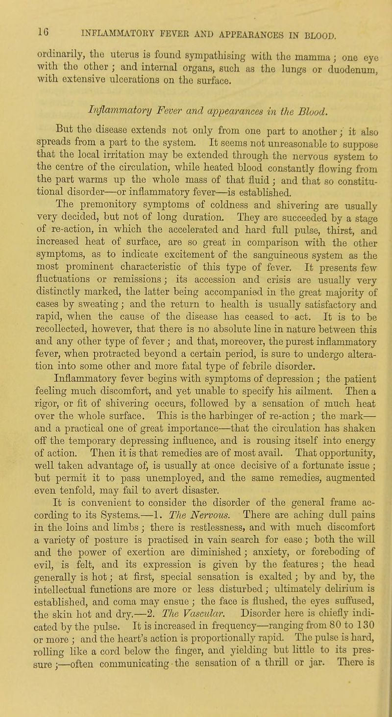 INFLAMMATORY FEVER AND APPEARANCES IN BLOOD. ordinarily, the uterus is found sympathising with the mamma; one eye with the other ; and internal organs, such as the lungs or duodenum, with extensive ulcerations on the surface. Injlammatoi'y Fever and appearances in the Blood. But the disease extends not only from one part to anotherit also spreads from a part to the system. It seems not unreasonable to suppose that the local irritation may be extended through the nervous system to the centre of the circulation, while heated blood constantly flowing fi-om the part warms up the whole mass of that fluid; and that so constitu- tional disorder—or inflammatory fever—is established. The premonitory symptoms of coldness and shivering are usually very decided, but not of long duration. They are succeeded by a stage of re-action, in which the accelerated and hard full pulse, thirst, and increased heat of surface, are so great in comparison with the other symptoms, as to indicate excitement of the sanguineous system as the most prominent characteristic of this type of fever. It presents few fluctuations or remissions; its accession and crisis are usually very distinctly marked, the latter being accompanied in the great majority of eases by sweating; and the return to health is usually satisfactory and rapid, when the cause of the disease has ceased to act. It is to be recollected, however, that there is no absolute line in nature between this and any other type of fever; and that, moreover, the purest inflammatory fever, when protracted beyond a certain period, is sure to undergo altera- tion into some other and more fatal type of febrile disorder. Inflammatory fever begins with symptoms of depression ; the patient feeling much discomfort, and yet unable to specify his ailment. Then a rigor, or fit of shivering occurs, followed by a sensation of much heat over the whole surface. This is the harbinger of re-action ; the mark— and a practical one of great importance—that the circulation has shaken off the temporary depressing influence, and is rousing itself into energy of action. Then it is that remedies are of most avail. That opportmiity, well taken advantage of, is usually at once decisive of a fortunate issue; but permit it to pass unemployed, and the same remedies, augmented even tenfold, may fail to avert disaster. It is convenient to consider the disorder of the general frame ac- cording to its Systems.—1. The Nervous. There are aching duU pains in the loins and limbs; there is restlessness, and vnth much discomfort a variety of posture is practised in vain search for ease; both the will and the power of exertion are diminished; anxiety, or foreboding of evil, is felt, and its expression is given by the featui'es; the head generally is hot; at first, special sensation is exalted; by and by, the intellectual functions are more or less disturbed; ultimately delirium is established, and coma may ensue; the face is flushed, the eyes suffused, the skin hot and dry.—2. The Vascular. Disorder here is cliiefly indi- cated by the pulse. It is increased in frequency—ranging from 80 to 130 or more ; and the heart's action is proportionally rapid. The pulse is hard, rolling like a cord below the finger, and yielding but little to its pres- sure j—often communicating • the sensation of a thrill or jar. Tliero is