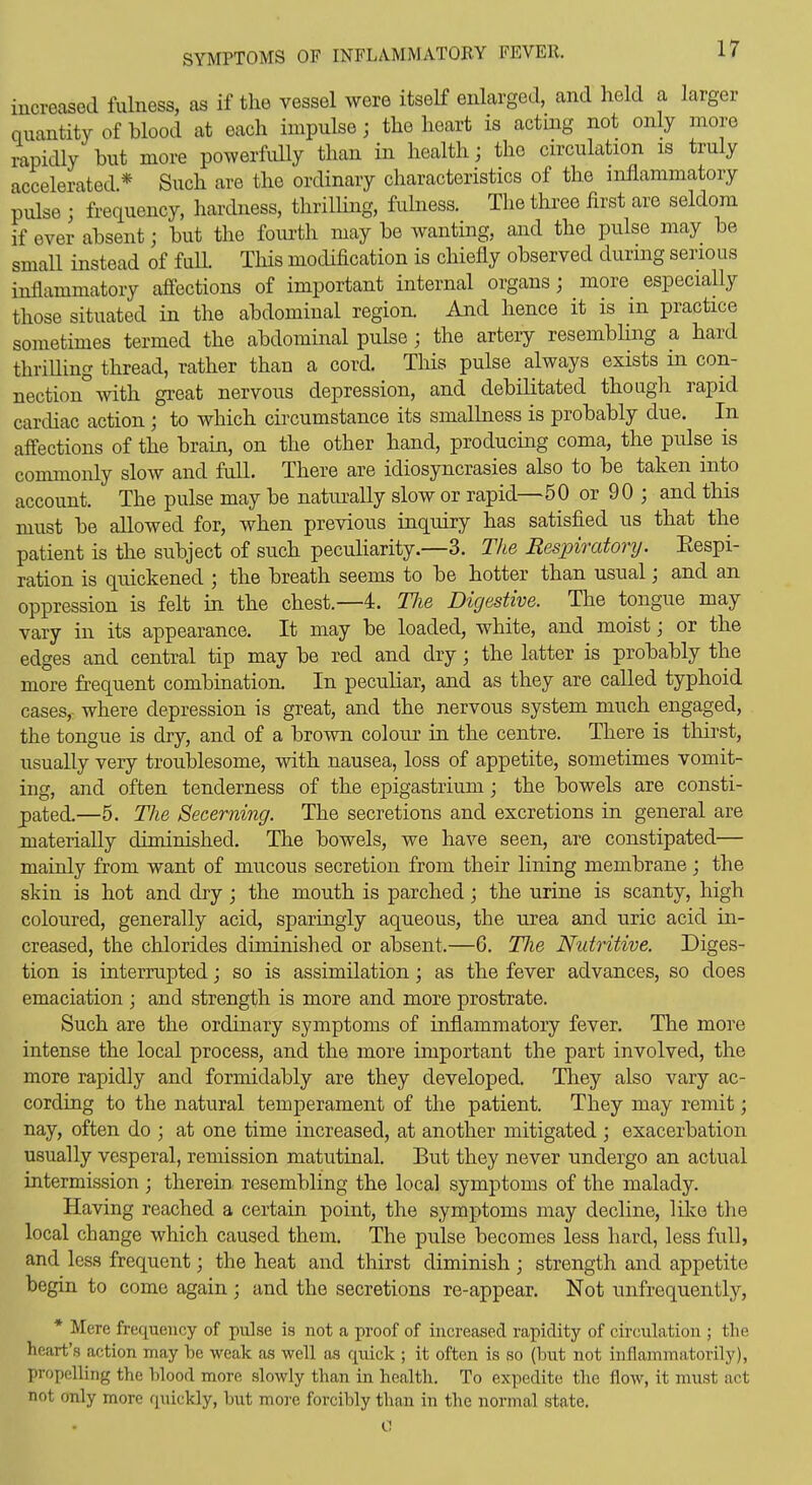 SYMPTOMS OF INFLAMMATOBY FEVER. increased fulness, as if the vessel were itself enlarged, and held a larger quantity of blood at each impulse; the heart is acting not only more rapidly but more powerfully than in health; the circulation is truly accelerated * Such are the ordinary characteristics of the inflammatory pulse ; frequency, hardness, thrilling, fulness. The three first are seldom if ever absent; but the fom-th may be wanting, and the pulse may be small instead of fuU. This modification is chiefly observed durmg serious inflammatory afiections of important internal organs; more especially those situated in the abdominal region. And hence it is in practice sometimes termed the abdominal pulse; the artery resembling a hard thriUing thread, rather than a cord. Tliis pulse always exists in con- nection with great nervous depression, and debilitated though rapid carcUac action; to which circumstance its smalhiess is probably due. In afi'ections of the brain, on the other hand, producing coma, the pulse is commonly slow and full. There are idiosyncrasies also to be taken into account. The pulse may be natiually slow or rapid—50 or 90 ; and this must be allowed for, when previous inquiry has satisfied us that the patient is the subject of such peculiarity.—3. The Respiratory. Eespi- ration is quickened ; the breath seems to be hotter than usual; and an oppression is felt in the chest.—4. Tlie Digestive. The tongue may vary in its appearance. It may be loaded, white, and moist; or the edges and central tip may be red and dry; the latter is probably the more frequent combination. In peculiar, and as they are called typhoid cases, where depression is great, and the nervous system much engaged, the tongue is dry, and of a brown colour in the centre. There is thirst, usually very troublesome, with nausea, loss of appetite, sometimes vomit- ing, and often tenderness of the epigastrium; the bowels are consti- pated.—5. The Secerning. The secretions and excretions in general are materially diminished. The bowels, we have seen, are constipated— mainly from want of mucous secretion from their lining membrane ; the skin is hot and dry; the mouth is parched; the urine is scanty, high coloured, generally acid, sparingly aqueous, the urea and uric acid in- creased, the chlorides diminished or absent.—6. Tlie Nutritive. Diges- tion is interrupted; so is assimilation; as the fever advances, so does emaciation ; and strength is more and more prostrate. Such are the ordinary symptoms of inflammatory fever. The more intense the local process, and the more important the part involved, the more rapidly and formidably are they developed. They also vary ac- cording to the natural temperament of the patient. They may remit; nay, often do ; at one time increased, at another mitigated ; exacerbation usually vesperal, remission matutinal. But they never undergo an actual intermission ; therein, resembling the local symptoms of the malady. Having reached a certain point, the symptoms may decline, like the local change which caused them. The pulse becomes less hard, less full, and less frequent; the heat and thirst diminish ; strength and appetite begin to come again ; and the secretions re-appear. Not unfrequently, * Mere frequency of pulse is not a proof of increased rapidity of circulation ; the heart's action may be weak as well as quick ; it often is so (but not inflanimatorily), propelling the blood more slowly than in health. To expedite the flow, it must act not only more quickly, but more forcibly than in the normal state.