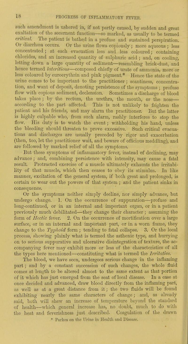 such amendment is ushered in, if not partly caused, by sudden and great exaltation of the secernent function—so marked, as usually to be termed critical. The patient is bathed in a profuse and sustained perspiration. Or diarrhoea occurs. Or the urine flows copiously ; more aqueous ; less concentrated; at each evacuation loss and less coloured; containing chlorides, and an increased quantity of sulphuric acid; and, on cooling, letting down a large quantity of sediment—resembling brick-dust, and hence termed lateritious—composed chiefly of urate of ammonia, more or less coloured by euroerythrin and pink pigment.* Hence the state of the urine comes to be important to the practitioner; scantiness, concentra- tion, and want of deposit, denoting persistence of the symptoms ; profuse flow with copious sediment, declension. Sometimes a discharge of blood takes place; by the rectum, the urethra, the mouth, or the nose— according to the part affected. This is not unlikely to frighten the patient and his friends, and may alarm the practitioner. But the latter is highly culpable who, from such alarm, rashly interferes to stop the flow. His duty is to watch the event; withholding his hand, unless the bleeding should threaten to prove excessive. Such critical evacua- tions and discharges are usually preceded by rigor and exacerbation (then, too, let the practitioner wait, and beware of ofiicious meddling), and are followed by marked rehef of all the symptoms. But these symptoms of inflammatory fever, instead of dechning, may advance; and, combining persistence with intensity, may cause a fatal result. Protracted exercise of a muscle ultimately exhausts the ii-ritabi- lity of that muscle, which then ceases to obey its stimulus. In like manner, excitation of the general system, if both great and prolonged, is certain to wear out the powers of that system ; and the patient sinks in consequence. Or the symptoms neither simply decline, nor simply advance, but undergo change. 1. On the occurrence of suppuration—profuse and long-continued, or in an internal and important organ, or in a patient previously much debihtated—they change their character; assuming the form of Hedic fever. 2. On the occurrence of mortification over a large surface, or in an internal and important part, or in a worn frame, they change to the Typlioid form ; tending to fatal collapse. 3. Or the local process, showing plainly what is termed the asthenic type, and hiu-rying on to serious suppurative and ulcerative disintegration of texture, the ac- companymg fever may exhibit more or less of the characteristics of all the types here mentioned—constituting what is termed the Iiritative. The blood, we have seen, undergoes serious change in the inflaming part; and by a constant succession of such changes, the whole fluid comes at length to be altered almost to the same extent as that portion of it which has just emerged from the seat of local disease. In a case at once decided and advanced, draw blood directly from the inflaming part, as well as at a great distance from it; the two fluids will be found exhibiting nearly the same characters of change; and, as already said, both will shew an increase of temperatiire beyond the standard of health—which general increase has, no doubt, much to do with the heat and feverishness just described. Coagulation of the drawn * Parkes on the Urine in Health and Disea.se.
