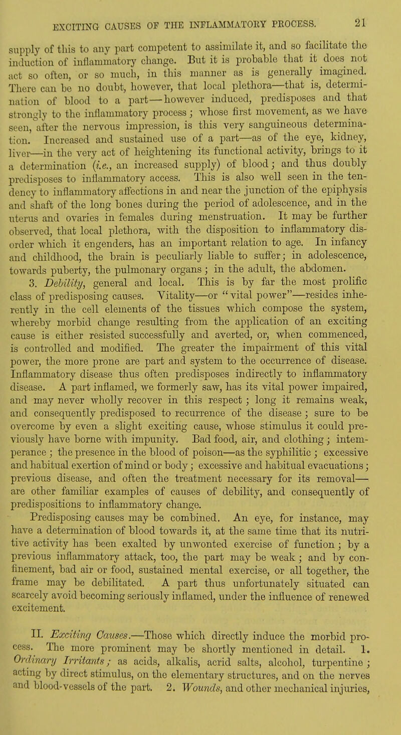 supply of this to any part competent to assimilate it, and so facilitate the induction of inflammatory change. But it is probable that it does not act so often, or so much, in this manner as is generally imagined. There can be no doubt, however, that local plethora—that is, determi- nation of blood to a part—however induced, predisposes and that strongly to the inflammatory process; whose first movement, as we have seen, after the nervous impression, is this very sanguineous determina- tion. Increased and sustained use of a part—as of the eye, kidney, livei-—^in the very act of heightening its functional activity, brings to it a determination {i.e., an increased supply) of blood j and thus doubly predisposes to inflammatory access. Tliis is also well seen in the ten- dency to inflammatory affections in and near the junction of the epiphysis and shaft of the long bones during the period of adolescence, and in the uterus and ovaries in females during menstruation. It may be further observed, that local plethora, with the disposition to inflammatory dis- order which it engenders, has an important relation to age. In infancy and childliood, the brain is pecuHarly liable to suffer; in adolescence, towards puberty, the pulmonary organs; in the adult, the abdomen. 3. Debility, general and local. This is by far the most prolific class of predisposing causes. Vitality—or  vital power—resides inhe- rently in the cell elements of the tissues which compose the system, whereby morbid change resulting from the application of an exciting cause is either resisted successfully and averted, or, when commenced, is controlled and modified. The greater the impairment of this vital power, the more prone are part and system to the occurrence of disease. Inflammatory disease thus often predisposes indirectly to inflammatory disease. A part inflamed, we formerly saw, has its vital power impaired, and may never wholly recover in this respect; long it remains weak, and consequently predisposed to recurrence of the disease ; sure to be overcome by even a shght exciting cause, whose stimulus it could pre- viously have borne with impunity. Bad food, air, and clothing; intem- perance ; the presence in the blood of poison—as the syphilitic ; excessive and habitual exertion of mind or body j excessive and habitual evacuations; previous disease, and often the treatment necessary for its removal— are other familiar examples of causes of debility, and consequently of predispositions to inflammatory change. Predisposing causes may be combined. An eye, for instance, may have a determination of blood towards it, at the same time that its nutri- tive activity has been exalted by unwonted exercise of function; by a previous inflammatory attack, too, the part may be weak; and by con- finement, bad air or food, sustained mental exercise, or all together, the frame may be debihtated. A part thus unfortunately situated can scarcely avoid becoming seriously inflamed, under the influence of renewed excitement. II. Exciting Causes.—Those which directly induce the morbid pro- cess. The more prominent may be shortly mentioned in detail. 1. Ordinary Irritants; as acids, alkalis, acrid salts, alcohol, turpentine ; acting by direct stimulus, on the elementary structures, and on the nerves and blood-vessels of the part. 2. Wounds, and other mechanical injuries,