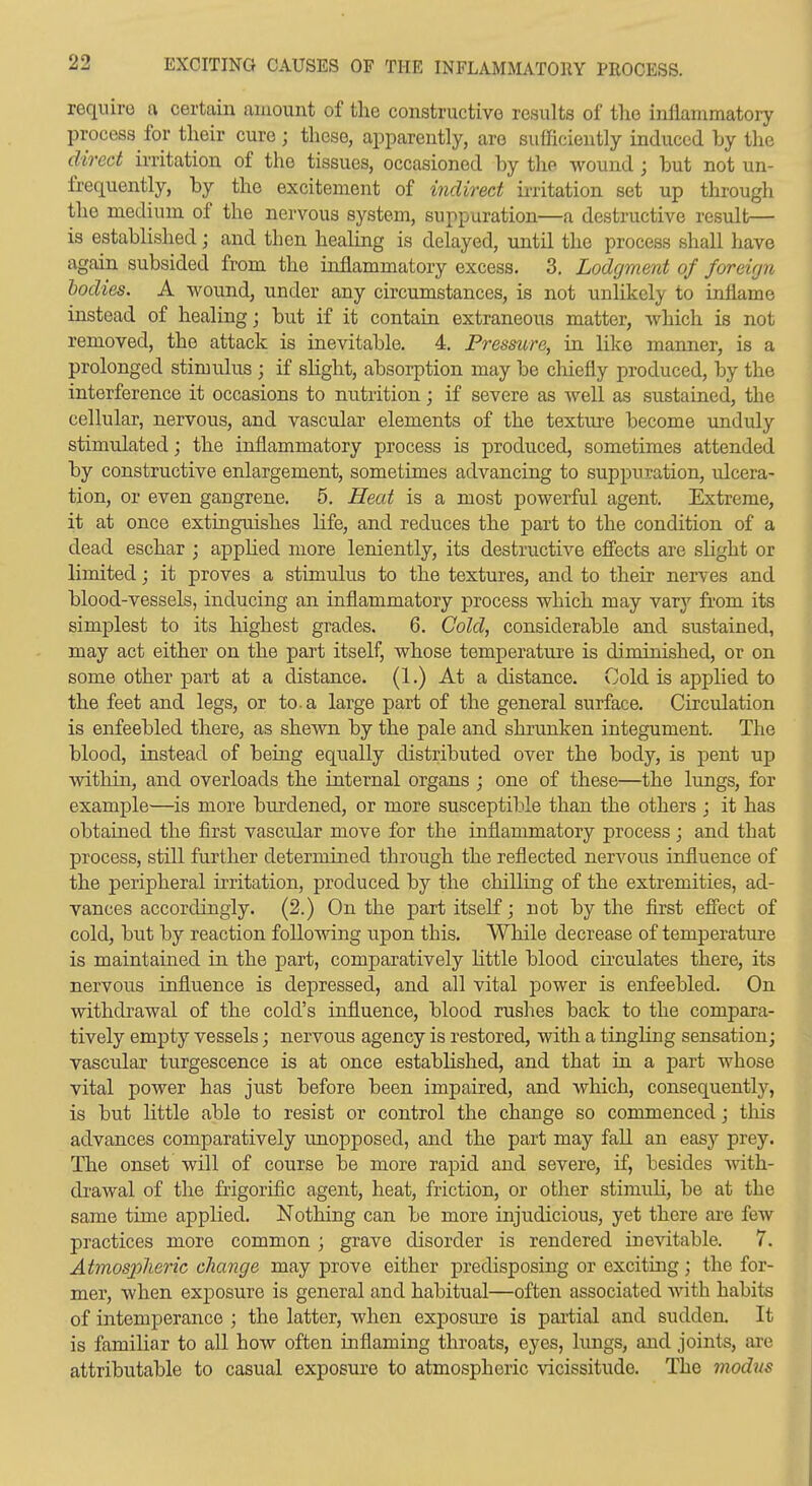require a certain amount of the constructive results of the inflammatory process for their cure; those, apparently, are sufficiently induced by the direct irritation of the tissues, occasioned by the wound ; but not un- frequently, by the excitement of indirect irritation set up through the medium of the nervous system, suppuration—a destructive result— is established; and then healing is delayed, until the process shall have again subsided from the inflammatory excess. 3. Lodgment of foreign bodies. A wound, under any circumstances, is not unlikely to inflame instead of healing; but if it contain extraneous matter, which is not removed, the attack is inevitable. 4. Pressure, in lilce manner, is a prolonged stimulus ; if slight, absorption may be chiefly produced, by the interference it occasions to nutrition; if severe as well as sustained, the cellular, nervous, and vascular elements of the texture become unduly stimulated; the inflammatory process is produced, sometimes attended by constructive enlargement, sometimes advancing to suppuration, ulcera- tion, or even gangrene. 5. Heat is a most powerful agent. Extreme, it at once extinguishes life, and reduces the part to the condition of a dead eschar ; apphed more leniently, its destructive effects are shght or limited; it proves a stimulus to the textures, and to their nerves and blood-vessels, inducing an inflammatory process which may vary from its simplest to its highest grades. 6. Cold, considerable and sustained, may act either on the part itself, whose temperature is diminished, or on some other part at a distance. (1.) At a distance. Cold is applied to the feet and legs, or to. a large part of the general surface. Circulation is enfeebled there, as shewn by the pale and shrunken integument. The blood, instead of being equally distributed over the body, is pent up within, and overloads the internal organs ; one of these—the lungs, for example—is more burdened, or more susceptible than the others ; it has obtained the first vascular move for the inflammatory process; and that process, still further determined through the reflected nervous influence of the peripheral irritation, produced by the chilling of the extremities, ad- vances accordingly. (2.) On the part itself; not by the first effect of cold, but by reaction following upon this. While decrease of temperature is maintained m the part, comparatively httle blood circulates there, its nervous influence is depressed, and all vital j)ower is enfeebled. On withdrawal of the cold's influence, blood rushes back to the compara- tively empty vessels; nervous agency is restored, with a tinghng sensation; vascular turgescence is at once estabhshed, and that in a part whose vital power has just before been impaired, and which, consequently, is but little able to resist or control the change so commenced; this advances comparatively unopposed, and the part may fall an easy prey. The onset will of course be more raj^id and severe, if, besides with- di'awal of the frigorific agent, heat, friction, or other stimuH, be at the same time applied. Nothing can be more injudicious, yet there are few practices more common ; grave disorder is rendered inevitable. 7. Atmospheric change may prove either predisposing or exciting; the for- mer, when exposure is general and habitual—often associated with habits of intemperance ; the latter, when exposure is partial and sudden. It is famihar to all how often inflaming throats, eyes, limgs, and joints, are attributable to casual exposure to atmospheric vicissitude. The modus