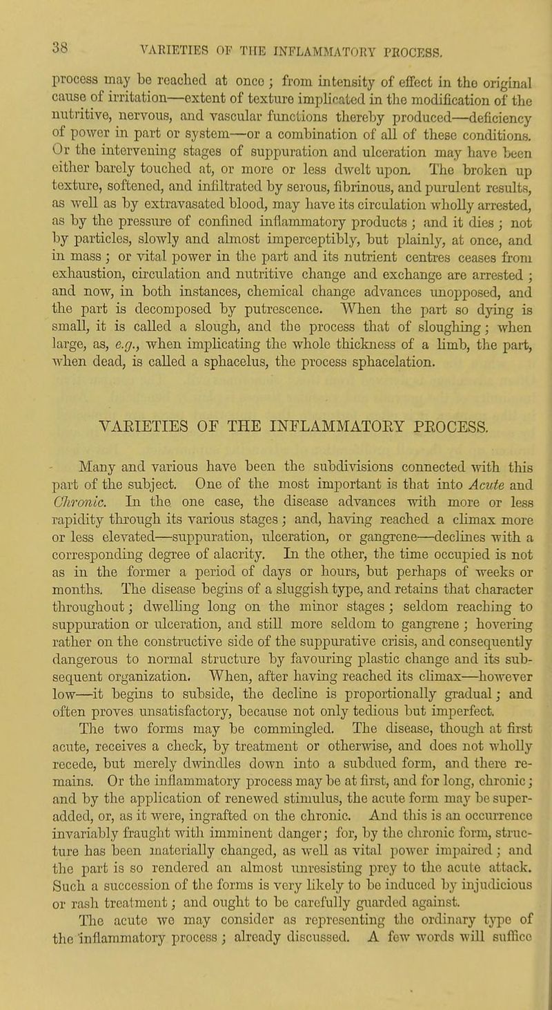 VABIETIES OF THE INFLAMMATORY PEOCESS. process may be reached at once ; from intensity of effect in the original cause of irritation—extent of texture implicated in the modification of the nutritive, nervous, and vascular functions thereby produced—deficiency of power in part or system—or a combination of all of these conditions. Or the intervening stages of suppuration and ulceration may have been either barely touched at, or more or less dwelt upon. The broken up texture, softened, and infiltrated by serous, fibrinous, and purulent results, as well as by extravasated blood, may have its circulation wholly arrested, as by the pressure of confined inflammatory products ; and it dies ; not by particles, slowly and almost imperceptibly, but x^lainly, at once, and in mass ; or vital power in the part and its nutrient centres ceases from exhaustion, circulation and nutritive change and exchange are arrested ; and now, in both instances, chemical change advances unopposed, and the part is decomposed by putrescence. When the i)art so dying is small, it is called a slough, and the process that of sloughing; when large, as, e.g., when implicating the whole thickness of a limb, the part, Avhen dead, is called a sphacelus, the process sphacelation. VAEIETIES OF THE INFLAMMATOEY PEOCESS. Many and various have been the subdivisions connected with this part of the subject. One of the most imj)ortant is that into Acute and Chronic. In the one case, the disease advances with more or less rapidity through its various stages; and, having reached a climax more or less elevated—suppuration, ulceration, or gangrene—declines with a corresiDonding degree of alacrity. In the other, the time occupied is not as in the former a period of days or hours, but perhaps of weeks or months. The disease begins of a sluggish type, and retains that character throughoat; dwelHng long on the minor stages; seldom reaching to suppuration or ulceration, and still more seldom to gangrene; hovering rather on the constructive side of the suppurative crisis, and consequently dangerous to normal structure by favouring jplastic change and its sub- sequent organization. When, after having reached its climax—however low—it begins to subside, the decline is proportionally gradual; and often proves unsatisfactory, because not only tedious but imperfect. The two forms may be commingled. The disease, though at first acute, receives a check, by treatment or other^\dse, and does not wholly recede, but merely dwindles down into a subdued form, and there re- mains. Or the inflammatory process may be at first, and for long, chronic; and by the application of renewed stimulus, the acute form may be super- added, or, as it were, ingrafted on the chronic. And this is an occurrence invariably fraught with imminent danger; for, by the chronic form, struc- ture has been materially changed, as well as vital j^ower impaired; and the part is so rendered an almost unresisting prey to the acute attack. Such a succession of the forms is very hkely to be induced by injudicious or rash treatment; and ought to be carefully guarded against. The acute we may consider as representing the ordinary type of the inflammatory process ; already discussed. A few words wiU sufllice