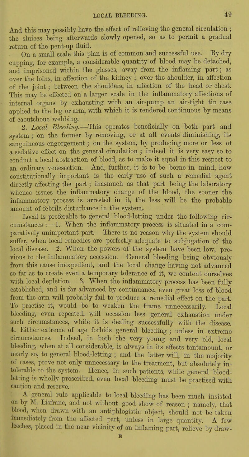 And this may possibly have the effect of relieving the general circulation ; the sluices being afterwards slowly opened, so as to permit a gradual return of the pent-up fluid. On a small scale this plan is of common and successful use. By dry cupping, for example, a considerable quantity of blood may be detached, and imprisoned within the glasses, away from the inflaming part; as over the loins, in affection of the kidney; over the shoulder, in aflbction of the joint; between the shoulders, in affection of the head or chest. This may be effected on a larger scale in the inflammatory affections of internal organs by exhausting with an air-pump an air-tight tin case applied to the leg or arm, with which it is rendered continuous by means of caoutchouc webbing. 2. Local Bleeding.—^This operates beneficially on both part and system; on the former by removing, or at all events diminishing, its sanguineous engorgement; on the system, by producing more or less ot a sedative effect on the general circulation ; indeed it is very easy so to conduct a local abstraction of blood, as to make it equal in this respect to an ordinary venesection. And, further, it is to be borne in mind, how constitutionally important is the early use of such a remedial agent directly affecting the part; inasmuch as that part being the laboratory whence issues the inflammatory change of the blood, the sooner the inflammatory process is arrested in it, the less will be the probable amount of febrile disturbance in the system. Local is preferable to general blood-letting under the following cir- cumstances :—1. When the inflammatory process is situated in a com- paratively unimportant part. There is no reason why the system should suffer, when local remedies are perfectly adequate to subjugation of the local disease. 2, When the powers of the system have been low, pre- vious to the inflammatory accession. General bleeding being obviously from this cause inexpedient, and the local change having not advanced so far as to create even a temporary tolerance of it, we content ourselves with local depletion. 3. When the inflammatory process has been fully established, and is far advanced by continuance, even great loss of blood from the arm will probably fail to produce a remedial effect on the part. To practise it, would be to weaken the frame unnecessarily. Local bleeding, even repeated, will occasion less general exhaustion under such circumstances, while it is dealing successfully with the disease. 4. Either extreme of age forbids general bleeding ; unless in extreme circumstances. Indeed, in both the very young and very old, local bleeding, when at all considerable, is always in its effects tantamount, or nearly so, to general blood-letting ; and the latter will, in the majority of cases, prove not only unnecessary to the treatment, but absolutely in- tolerable to the system. Hence, in such patients, while general blood- letting is wholly proscribed, even local bleeding must be practised with caution and reserve. A general rule applicable to local bleeding has been much insisted on by M. Lisfranc, and not without good show of reason ; namely, that blood, when drawn with an antiphlogistic object, should not be taken immediately from the affected part, unless in largo quantity. A few leeches, placed in the near vicinity of an inflaming part, relieve by draw- B