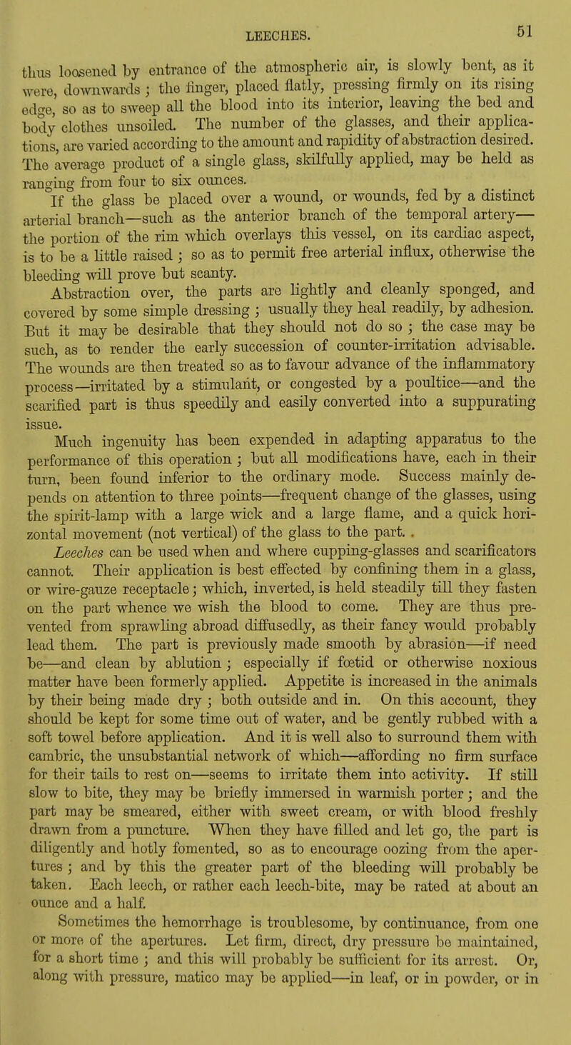 thus loosened by entrance of the atmospheric air, is slowly bent, as it were, downwards ; the Hnger, placed flatly, pressing firmly on its rising ed(?e, so as to sweep all the blood into its interior, leaving the bed and body clothes unsoiled. The number of the glasses, and their applica- tions, are varied according to the amount and rapidity of abstraction desired. The avemge product of a single glass, skilfully applied, may be held as ranging from four to six ounces. °If the glass be placed over a wound, or wounds, fed by a distinct arterial branch—such as the anterior branch of the temporal artery— the portion of the rim which overlays this vessel, on its cardiac aspect, is to be a little raised ; so as to permit free arterial influx, otherwise the bleeding will prove but scanty. Abstraction over, the parts are lightly and cleanly sponged, and covered by some simple dressing ; usually they heal readily, by adhesion. But it may be desirable that they should not do so ; the case may be such, as to render the early succession of counter-irritation advisable. The wounds are then treated so as to favour advance of the inflammatory process—irritated by a stimulant, or congested by a poultice—and the scarified part is thus speedily and easily converted into a suppurating issue. Much ingenuity has been expended in adapting apparatus to the performance of this operation ; but all modifications have, each in their turn, been found inferior to the ordinary mode. Success mainly de- pends on attention to three points—frequent change of the glasses, using the spirit-lamp with a large wick and a large flame, and a quick hori- zontal movement (not vertical) of the glass to the part. . Leeches can be used when and where cupping-glasses and scarificators cannot. Their application is best effected by confining them in a glass, or wire-gauze receptacle; which, inverted, is held steadily till they fasten on the part whence we wish the blood to come. They are thus pre- vented from sprawling abroad diffusedly, as their fancy would probably lead them. The part is previously made smooth by abrasion—if need be—and clean by ablution ; especially if foetid or otherwise noxious matter have been formerly applied. Appetite is increased in the animals by their being made dry ; both outside and in. On this account, they should be kept for some time out of water, and be gently rubbed with a soft towel before application. And it is well also to surround them with cambric, the unsubstantial network of which—affording no firm surface for their tails to rest on—seems to irritate them into activity. If still slow to bite, they may be briefly immersed in warmish porter; and the part may be smeared, either with sweet cream, or with blood freshly drawn from a puncture. Wlien they have filled and let go, the part is diligently and hotly fomented, so as to encourage oozing from the aper- tures ; and by this the greater part of the bleeding will probably be taken. Each leech, or rather each leech-bite, may be rated at about an ounce and a half. Sometimes the hemorrhage is troublesome, by continuance, from one or more of the apertures. Let firm, direct, dry pressure be maintained, for a short time ; and this will probably be sufficient for its arrest. Or, along with pressure, matico may be applied—in leaf, or in powder, or in