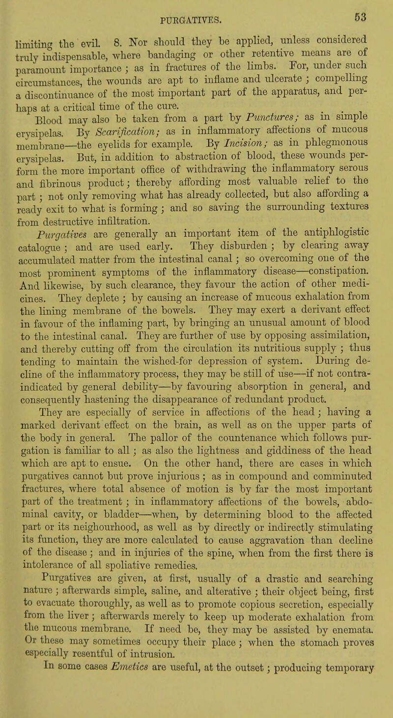 PURGATIVES. limiting the evil 8. Nor should they be applied, unless considered truly indispensable, where bandaging or other retentive means are of paramount importance ; as in fractures of the Hmbs. For, under such circumstances, the wounds are apt to inflame and ulcerate ; compeUing a discontinuance of the most important part of the apparatus, and per- haps at a critical time of the cure. Blood may also be taken from a part by Punctures; as in simple erysipelas. By Scarification; as in inflammatory affections of mucous membrane—^the eyelids for example. By Incision; as in phlegmonous erysipelas. But, in addition to abstraction of blood, these wounds per- form the more important ofiice of withdrawing the inflammatory serous and fibrinous product; thereby aff'ording most valuable relief to the part; not only removing what has already collected, but also affording a ready exit to what is forming ; and so saving the surrounding textures from destructive infiltration. Purgatives are generally an important item of the antiphlogistic catalogue ; and are used early. They disburden ; by clearing away accumulated matter from the intestinal canal; so overcoming one of the most prominent symptoms of the inflammatory disease—constipation. And likewise, by such clearance, they favour the action of other medi- cines. They deplete ; by causing an increase of mucous exhalation from the lining membrane of the bowels. They may exert a derivant effect in favour of the inflaming part, by bringing an unusual amount of blood to the intestinal canal. They are further of use by opposing assimilation, and thereby cutting off from the circulation its nutritious supply ; thus tending to maintain the wished-for depression of system. During de- cline of the inflammatory process, they may be still of use—if not contra- indicated by general debility—by favouring absorption in general, and consequently hastening the disappearance of redundant product. They are especially of service in affections of the head; having a marked derivant effect on the brain, as well as on the upper parts of the body in general. The pallor of the countenance which follows pur- gation is familiar to all; as also the lightness and giddiness of the head which are apt to ensue. On the other hand, there are cases in which purgatives cannot but prove injurioas; as in compound and comminuted fractures, where total absence of motion is by far the most important part of the treatment; in inflammatory affections of the bowels, abdo- minal cavity, or bladder—when, by determining blood to the affected part or its neighourhood, as well as by directly or indirectly stimulating its function, they are more calculated to cause aggravation than decline of the disease; and in injirries of the spine, when from the first there is intolerance of all spoliative remedies. Purgatives are given, at first, usually of a drastic and searching nature; afterwards simple, saline, and alterative ; their object being, first to evacuate thoroughly, as well as to promote copious secretion, especially from the liver; afterwards merely to keep up moderate exlialation from the mucous membrane. If need be, they may be assisted by enemata. Or these may sometimes occupy their place; when the stomach proves especially resentful of intrusion. In some cases Emetics are useful, at the outset; producing temporary