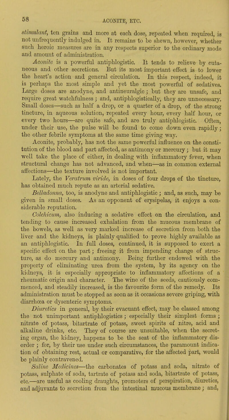 ACONITE, ETC. stimulant, ten grains ajid more at each dose, repeated when required, is not mifrequontly indulged in. It remains to Le sliewn, however, whether such heroic measures are in any respects superior to the ordinary mode and amount of administration. Aconite is a powerful antiphlogistic. It tends to relieve by cuta- neous and other secretions. But its most important effect is to lower the heart's action and general circulation. In tliis respect, indeed, it is perhaps the most simple and yet the most powerful of sedatives. Large doses are anodyne, and antineuralgic ; hut they are unsafe, and requii-e great watclifulness ; and, antiphlogistically, they are unnecessary. Small doses—such as half a drop, or a quarter of a drop, of the strong tincture, in aqueous solution, repeated every hour, every half hour, or every two hours—are quite safe, and are truly antiphlogistic. Often, under their use, the pulse will be found to come down even rapidly; the other febrile symptoms at the same time giving way. Aconite, probably, has not the same powerful influence on the consti- tution of the blood and part affected, as antimony or mercury j but it may well take the place of either, in dealing with inflammatory fever, when structural change has not advanced, and when—as in common external affections—the texture involved is not important. Lately, the Veratrum viride, in doses of four drops of the tincture, has obtained much repute as an arterial sedative. Belladonna, too, is anodyne and antiphlogistic ; and, as such, may be given in small doses. As an opponent of erysipelas, it enjoys a con- siderable reputation. ColcMcum, also inducing a sedative effect on the circulation, and tending to cause increased exhalation from the mucous membrane of the bowels, as well as very marked increase of secretion from both the liver and the kidneys, is plainly qualified to prove highly available as an antiphlogistic. In full doses, continued, it is supposed to exert a specific effect on the part; freeing it from imjDending change of stnic- ture, as do mercury and antimony. Being further endowed with the property of eliminating urea from the system, by its agency on the kidneys, it is especially appropriate to inflammatory affections of a rheumatic origin and character. The wine of the seeds, cautiously com- menced, and steadily increased, is the favourite form of the remedy. Its administration must be stopped as soon as it occasions severe griping, with diarrhoea or dysenteric symptoms. Diuretics in general, by their evacuant effect, may be classed among the not unimportant antiphlogistics; especially their simplest forms ; nitrate of potass, bitartrate of potass, sweet spirits of nitre, acid and alkaline drinks, etc. They of course are unsuitable, when the secret- ing organ, the Iddney, happens to be the seat of the inflammatory dis- order ; for, by their use under such chcumstances, the paramount indica- tion of obtaining rest, actual or comparative, for the affected part, would be plainly contravened. Saline Medicines—the carbonates of potass and soda, nitrate of potass, sulphate of soda, tartrate of potass and soda, bitartrate of potass, etc.—are useful as cooling draughts, promoters of perspiration, diuretics, and adjuvants to secretion from the intestinal mucous membrane j and,
