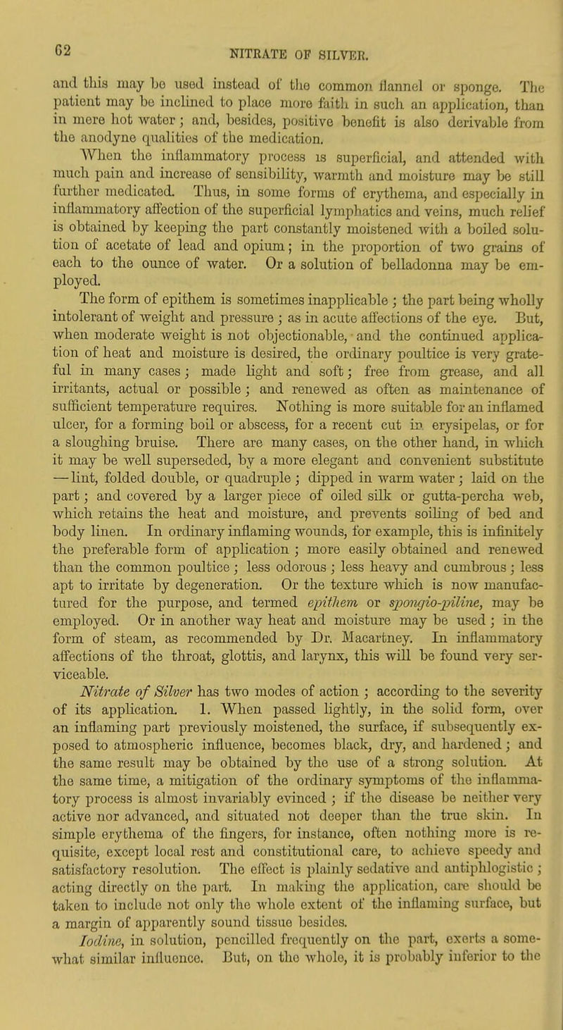 NITRATE OF SILVER. and this may l)o used instead of tlie common flannel or sponge. Tiie patient may be inclined to place more faith in such an application, than in mere hot water; and, besides, positive benefit is also derivable from the anodyne qualities of the medication. When the inflammatory process is superficial, and attended witli much pain and increase of sensibility, warmth and moisture may be still fiu'ther medicated. Thus, in some forms of erythema, and especially in inflammatory affection of the superficial lymphatics and veins, much relief is obtained by keeping the part constantly moistened witli a boiled solu- tion of acetate of lead and opium; in the proportion of two grains of each to the ounce of water. Or a solution of belladonna may be em- ployed. The form of epithem is sometimes inapplicable ; the part being wholly intolerant of weight and pressure ; as in acute affections of the eye. But, when moderate weight is not objectionable, ■ and the continued applica- tion of heat and moisture is desired, the ordinary poultice is very grate- ful in many cases; made light and soft; free from grease, and all irritants, actual or possible; and renewed as often as maintenance of sufficient temperature requires. Nothing is more suitable for an inflamed ulcer, for a forming boil or abscess, for a recent cut in. erysipelas, or for a sloughing bruise. There are many cases, on the other hand, in which it may be well superseded, by a more elegant and convenient substitute —lint, folded double, or quadruple ; dipped in warm water; laid on the part; and covered by a larger piece of oiled silk or gutta-percha web, which retains the heat and moisture, and prevents soiling of bed and body linen. In ordinary inflaming wounds, for example, this is infinitely the preferable form of application ; more easily obtained and renewed than the common poultice; less odorous ; less heavy and cumbrous; less apt to irritate by degeneration. Or the texture which is now manufac- tured for the pu.rpose, and termed epithem or sjJOJigio-jnline, may be employed. Or in another way heat and moisture may be used ; in the form of steam, as recommended by Dr. Macartney. In inflammatory affections of the throat, glottis, and larynx, this will be found very ser- viceable. Nitrate of Silver has two modes of action ; according to the severity of its apphcation. 1. When passed lightly, in the solid form, over an inflaming part previously moistened, the surface, if subsequently ex- posed to atmospheric influence, becomes black, dry, and hardened; and the same result may be obtained by the use of a strong solution. At the same time, a mitigation of the ordinary s3anptoms of the inflamma- tory process is almost invariably evinced ; if the disease be neither very active nor advanced, and situated not deej)er than the true skin. In simple erythema of the fingers, for instance, often nothing more is re- quisite, except local rest and constitutional care, to achieve speedy and satisfactory resolution. The effect is plainly sedatiA^e and antiphlogistic ; acting directly on the part. In making the application, care should be taken to include not only the whole extent of the inflaming surface, but a margin of apparently sound tissue besides. Iodine, in solution, pencilled frequently on the part, exerts a some- what similar influence. But, on the whole, it is probably inferior to the