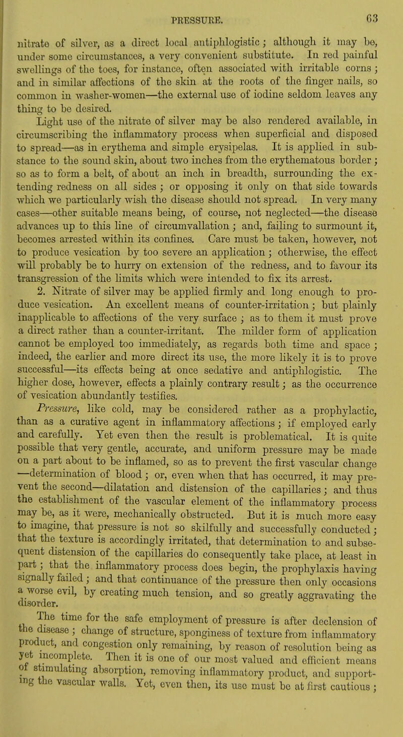 iiitrnte of silver, as a direct local antiphlogistic ; although it may be, under some circumstances, a very convenient substitute. In red painful swellings of the toes, for instance, often associated with irritable corns ; and in similar affections of the skin at the roots of the finger nails, so common in washer-women—the external use of iodine seldom leaves any thing to be desii-ed. Light use of the nitrate of silver may be also rendered available, in circumscribing the inflammatory process when superficial and disposed to spread—as in erythema and simple erysipelas. It is applied in sub- stance to the sound skm, about two inches from the erythematous border; so as to form a belt, of about an inch in breadth, surrounding the ex- tending redness on all sides ; or opposing it only on that side towards which we particularly wish the disease should not spread. In very many cases—other suitable means being, of course, not neglected—the disease advances up to this line of circumvallation; and, failing to surmount it, becomes arrested within its confines. Care must be taken, however, not to produce vesication by too severe an application; otherwise, the efiect will probably be to hurry on extension of the redness, and to favour its transgression of the hmits which were intended to fix its arrest. 2. Nitrate of silver may be applied firmly and long enough to pro- duce vesication. An excellent means of counter-irritation; but plainly inapplicable to affections of the very surface ; as to them it must prove a direct rather than a counter-irritant. The milder form of application cannot be employed too immediately, as regards both time and space ; indeed, the earlier and more direct its use, the more likely it is to prove successful—its effects being at once sedative and antiphlogistic. The higher dose, however, effects a plainly contrary result; as the occurrence of vesication abundantly testifies. Pressure, like cold, may be considered rather as a prophylactic, than as a curative agent in inflammatory affections; if employed early and carefully. Yet even then the result is problematical. It is quite possible that very gentle, accurate, and uniform pressure may be made on a part about to be inflamed, so as to prevent the first vascular change —determination of blood; or, even when that has occurred, it may pre- vent the second—dilatation and distension of the capillaries; and thus the establishment of the vascular element of the inflammatory process may be,^ as it were, mechanically obstructed. But it is much more easy to imagine, that pressure is not so skilfully and successfully conducted; that the texture is accordingly irritated, that determination to and subse- quent distension of the capiUaries do consequently take place, at least in part; that the inflammatory process does begin, the prophylaxis having signally failed ; and that continuance of the pressure then only occasions a worse evil, by creating much tension, and so greatly aggravating the disorder. The time for the safe employment of pressure is after declension of the disease ; change of structure, sponginess of texture from inflammatory product, and congestion only remaining, by reason of resolution being as yet incomplete. Then it is one of our most valued and efficient means ot stimulating absorption, removing inflammatory product, and support- ing the vascular walls. Yet, even then, its use must bo at first cautious ;