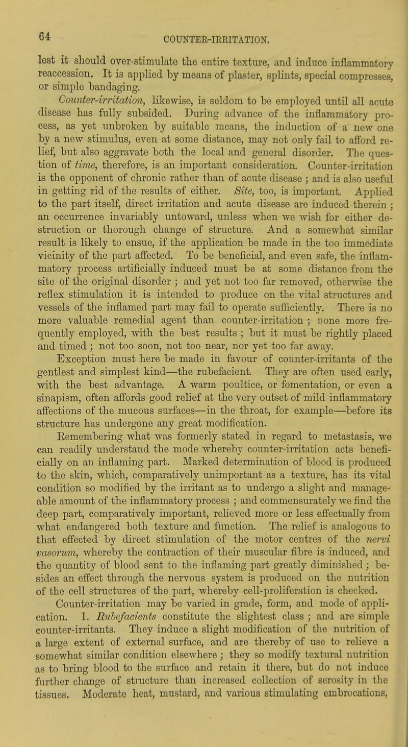 COUNTER-IRRITATION. lest it should over-stimulato tlae entire textiu-e, and induce inflammatory reaccession. It is applied by means of plaster, splints, special compresses, or simple bandaging. Counter-irritation, likewise, is seldom to be employed until all acute disease bas fully subsided. During advance of the inflammatory pro- cess, as yet unbroken by suitable means, the induction of a new one by a new stimulus, even at some distance, may not only fail to afibrd re- lief, but also aggravate both the local and general disorder. The ques- tion of time, therefore, is an important consideration. Counter-irritation is the opponent of chronic rather than of acute disease ; and is also useful in getting rid of the results of either. Site, too, is important. Applied to the part itself, direct irritation and acute disease are induced therein ; an occurrence invariably untoward, unless when we Avish for either de- struction or thorough change of structure. And a somewhat similar result is likely to ensue, if the application be made in the too immediate vicinity of the part afiected. To be beneficial, and even safe, the inflam- matory process artificially induced must be at some distance from the site of the original disorder ; and yet not too far removed, otherAvise the reflex stimulation it is intended to produce on the vital structures and vessels of the inflamed part may fail to operate sufficiently. There is no more valuable remedial agent than counter-irritation ; none more fre- quently employed, with the best results ; but it must be rightly placed and timed; not too soon, not too near, nor yet too far away. Exception must here be made in favour of counter-irritants of the gentlest and simplest kind—the rubefacient. They are often used early, with the best advantage. A warm poultice, or fomentation, or even a sinapism, often afiords good relief at the very outset of mild inflammatory alfections of the mucous surfaces—in the throat, for example—before its structure has undergone any great modification, Eemembering what was formerly stated in regard to metastasis, we can readily understand the mode whereby coimter-irritation acts benefi- cially on an inflaming part. Marked determination of blood is produced to the skin, which, comparatively unimportant as a texture, has its vital condition so modified by the irritant as to undergo a slight and manage- able amount of the inflammatory process ; and commensiu'ately we find the deep part, comparatively important, relieved more or less efiectually from what endangered both texture and function. The relief is analogous to that effected by direct stimulation of the motor centi'es of the nervi vasorum, whereby the contraction of their muscular fibre is induced, and the quantity of blood sent to the inflaming part greatly diminished; be- sides an effect through the nervous system is produced on the nutrition of the cell structures of the part, whereby cell-proliferation is checked. Counter-irritation may be varied in grade, form, and mode of appli- cation. 1. Rubefacients constitute the slightest class ; and are simple counter-irritants. Tliey induce a slight modification of the nutrition of a large extent of external surface, and are thereby of use to relieve a somewhat similar condition elsewhere; they so modify textural nutrition as to bring blood to the surface and retain it there, but do not induce further change of structure tlian increased collection of serosity in the tissues. Moderate heat, mustard, and various stimulating embrocations.