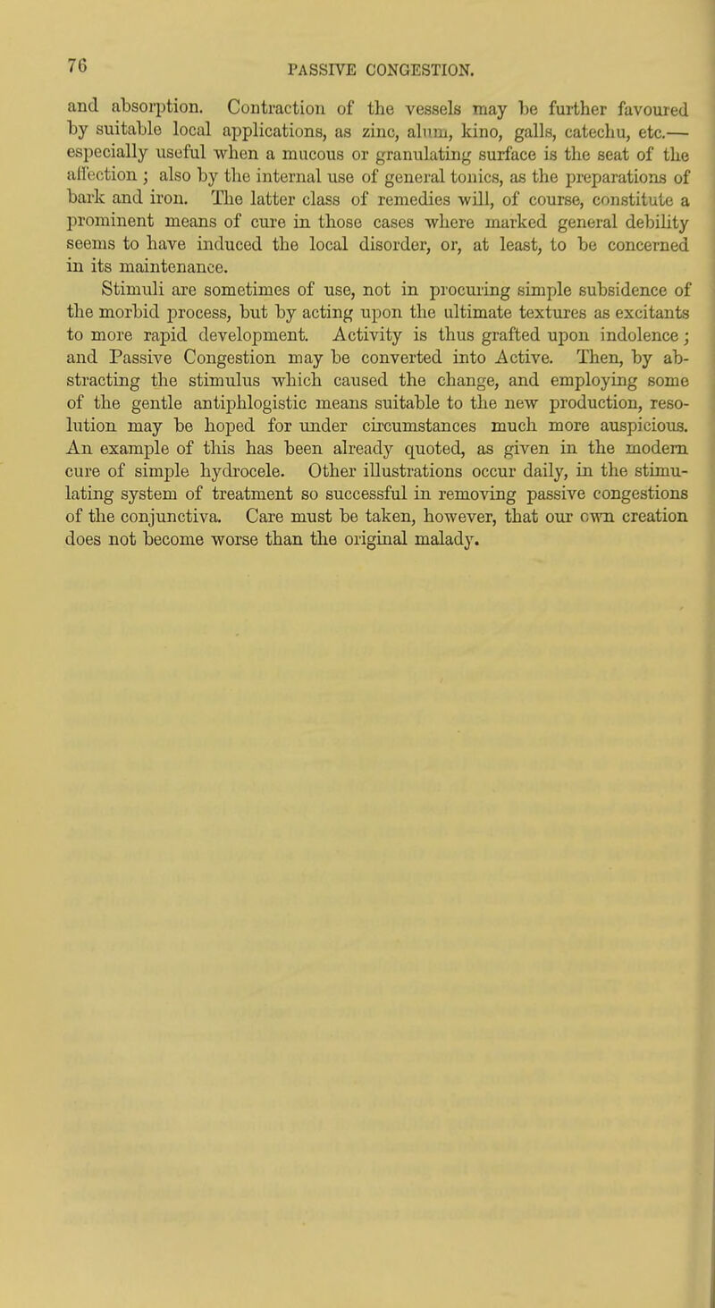 and absorption. Contraction of tlie vessels may be further favoured by suitable local applications, as zinc, alum, kino, galls, catechu, etc,— especially useful when a mucous or granulating surface is the seat of the aflection ; also by the internal use of general tonics, as the preparations of bark and iron. The latter class of remedies -will, of course, constitute a prominent means of cure in those cases where marked general debility seems to have induced the local disorder, or, at least, to be concerned in its maintenance. Stimuli are sometimes of use, not in procuring simple subsidence of the morbid process, but by acting upon the ultimate textures as excitants to more rapid development. Activity is thus grafted upon indolence; and Passive Congestion may be converted into Active. Then, by ab- stracting the stimulus which caused the change, and employing some of the gentle antiphlogistic means suitable to the new production, reso- lution may be hoped for under circumstances much more auspicious. An example of this has been already quoted, as given in the modem cure of simple hydrocele. Other illustrations occur daily, in the stimu- lating system of treatment so successful in removing passive congestions of the conjunctiva. Care must be taken, however, that our own creation does not become worse than the original malady.