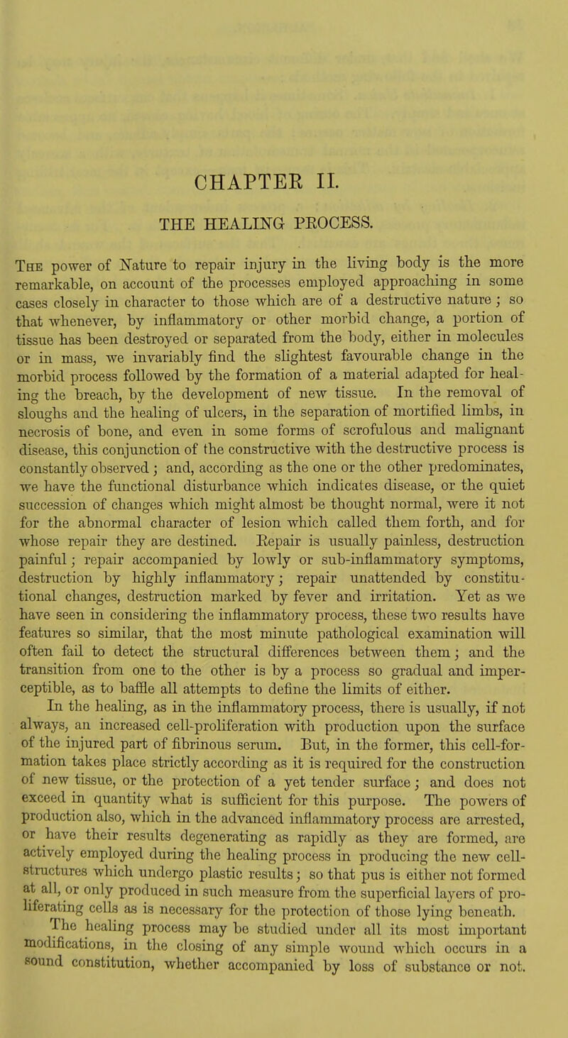 THE HEALmG PEOCESS. The power of jSTature to repair injury in the living body is the more remarkable, on account of the processes employed approaching in some cases closely in character to those which are of a destructive nature ; so that whenever, by inflammatory or other morbid change, a portion of tissue has been destroyed or separated from the body, either in. molecules or in mass, we invariably find the slightest favourable change in the morbid process followed by the formation of a material adapted for heal- ing the breach, by the development of new tissue. In the removal of sloughs and the healing of ulcers, in the separation of mortified limbs, in necrosis of bone, and even in some forms of scrofulous and malignant disease, this conjunction of the constructive with the destructive process is constantly observed; and, according as the one or the other predominates, we have the functional disturbance which indicates disease, or the quiet succession of changes which might almost be thought normal, were it not for the abnormal character of lesion which called them forth, and for whose repair they are destined. Eepair is usually painless, destruction painful; repair accompanied by lowly or sub-inflammatory symptoms, destruction by highly inflammatory; repair unattended by constitu- tional changes, destruction marked by fever and irritation. Yet as we have seen in considering the inflammatory process, these two results have features so similar, that the most minute pathological examination will often fad to detect the structural difi'erences between them; and the transition from one to the other is by a process so gradual and imper- ceptible, as to bafiQe all attempts to define the limits of either. In the healing, as in the inflammatory process, there is usually, if not always, an increased cell-proliferation with production upon the surface of the injured part of fibrinous serum. But, in the former, this cell-for- mation takes place strictly according as it is required for the construction of new tissue, or the protection of a yet tender surface; and does not exceed in quantity what is sufficient for this purpose. The powers of production also, which in the advanced inflammatory process are arrested, or have their results degenerating as rapidly as they are formed, are actively employed during the healing process in producing the new cell- structures which undergo plastic results; so that pus is either not formed at all, or only produced in such measure from the superficial layers of pro- liferating cells as is necessary for the protection of those lying beneath. The healing process may be studied under all its most important modifications, in the closing of any simple wound which occurs in a sound constitution, whether accompanied by loss of substance or not.
