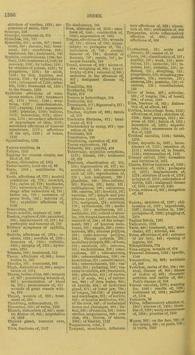 strioturo of urethra, 1215; aiii- putntion of aiiklo, 1309 Hyncopo, '^liO Syncopo, treatment of) 575 SyneehieB, 701, 702 Synovitis, 337 ; nuute, 837 ; treat- ment, 340 ; clironic, 342 ; treat- ment, 343 ; scrofulous, 344 ; treatment, 345 ; fimbriated, 340 Sypliilis, constitutional, 1104; ter- tiary,1180; treatiueutof,1183; by mercury, 1187; by iodine, 1191; by cldoriitc of potasli, 1192 ; by purgatives, 1102; by acids, 1193; by diet, hygiene, and tonics, 1193; by syphilization, 1195 ; retrospect of, 1198 ; infan- tile, 1199 ; treatment of, 1201; in the female, 1203 Syphilitic affections of cuta- neous surface, 1106; treatment of, 1174 ; fever, 1160 ; erup- tions, 1167 ; cxanthematous, 1167 ; papular, llOS; squamous, 1168; pustular, 1169; bullous, 1172; tubercular, 1173 ; ulcer- ous, 1174 ; seconclaiy affections of appendages of slcin, 1170; secondary afi'ectious of mucous membrane, 1177 ; affections of the eye, 1180 ; of bones, 1182 Syphilization, 1195 Tactus eraditus, 84 Talipes, 1335 Tapping for ovarian dropsy, me- thod of, 997 Tarsus, dislocation of, 1381 Tartar-emetic, local use of, 66 Taxis, 1008 ; auxilliaries to, 1014 Teeth, affections of, 777 ; morbid conditions of, 778; crowded, 778; caries of, 779; toothache, 779 ; extraction of, 780 ; hemor- rhage after extraction of, 781; tartar on, 781 ; recession of gums from, 782 ; injuries of, 782 ; syphilitic affections of, 1180 Tenaculum, 221 Tendo achillis, rupture of, 1333 Tendon, ruptureof,569; ununited, 509 ; displacement of, 570 ; hy- pertrophy and tumour of, 570 Tertiary symptoms of syiphilis, 1145 Testicle, affections of, 1224; or- chitis, 1224 ; scrofula of, 1229; tumours of, 1230; irritable, 1231; atrophy of, 1231; hydro- cele, 1232 Tetanus, 509 ; treatment, 513 Thecas, affections of, 381; loose bodies in, 382 Thecitis, 381; treatment, 881 Thigh, dislocation of, 660; ampu- tation of, 1374 Thorax, bruise of the, 966; wounds of, 907 ; penetrating wounds of, 907; accumulation of blood in, 971; paracentesis of, 973 wounds of great vessels with- in, 970 Throat, wounds of, 853 ; treat- ment of, 855 Throbbing, iiiflammatory, 13 Thrombus, 899 ; of vulva, 1258 Tlmmb, dislocation of, 943 ; spas- tic llexion of, 905 ; amputation of, 1356 Thyroid gland, tumours over, 850 Tibia, fractures of, 1317 Tic douloureux, 701 Toes, dislocation of, 1333 ; exoB- tosis of, 1343 ; contraction of, 1343; amputation of, 1305 Tongue, all'ectlonsof, 793; wounds of, 793 ; ulcers of, 794; liyper- trophy or prolajjsus of, 795 ; induration of, 790; erectile tumour of, 790; division of ftu-num, 797; ranula, 797; tu- mours beneath, 798 Tonsil, abscess of, 803 ; ulcers of, 804; sloughing of, 804 ; hyper- trophy of, 804 ; removal of, 805 ; aneurism in the situation of, 807 ; malignant disease of, 807 Tonsillitis, 802 Toothache, 779 Tophi, 370 Torsion in hemorrhage, 224 Torticollis, 852 Tourniquet, 217; Signoroni's, 217 ; Malan's, 219 Trachea, rapture of, 803; fistula of, 878 Tracheitis flbrinosa, 871; treat- ment of, 872 Tracheotomy in croup, 873 ; ope ration of, 883 Trichiasis, 058 Transfusion, 226 Trephining, operation of, 629 Trocar exploratory, 195 Tubercle, 202 ; painful, 459 Tubercular, syphilitic eruptions, 1173; disease, 199; treatment of, 205 Tumours, classification of, 155, 159; degeneration of, 157; ab sorption of, 158 ; spontaneous cure of, 159; reproduction of, 159 ; non - malignant, 160 ; glandular, 160 ; fibro-cellular, 161; fibrous, 162; fatty, 163 ; cartilaginous, 166; calcareous, 106; osseous, 167; myeloid, 167; vascular, 167 ; simple and pro liferous cystic, 167; recurrent, 173 ; malignant, 174 ; scirrhus, 176 ; epithelioma, 185 ; medu- llary, 187 ; molluscous, 191 ; melanotic, 191; colloid or alveo- lar, 192; fungus hiematodes, 193; removal of, 194 ; of the integu- ment, 262 ; of mucous mem- brane, 267; simple, 268 ; cysto- mucous, 268 ; mucous polypus, 268 ; cysto-mucous polypus, 268 ; fibrous polypus, 268; medullary polypus,269; of bone, 322 ; exostosis, 322 ; osteoma, 325 ; enchondroma, 326 ; osteo cystoma, 327 ; osteosarcoma, 328 ; osteocephaloma, 329; os- teoscirrhus, 333 ; osteoid cancer 334; osteomelanosis, 335 ; vas- cular, 335; pulsating, 336; vas cular or erectile, 428; treatment, 430; glandular, 451; of nervesj 457 ; of scalp, 041; of calvari- mn, 045 ; of dura mater, 645; of eyelids, 054; of lachiymal gland, 071; of lower jaw, 784 of tongue, 796-798 ; of pharynx and oesophagus, 813 ; of auricle, 822; of meatus auditori US, 828 of the neck, 840; of metacarpal bones and phalanges, 905 ; lac teal, 980; of mamma, 891; retro uterine, sanguineous, 994 ; ova rian, 994; fibrous, of uterus, 1002; of bladder, 1125 Turgescence, vital, 3 Tymiiani, mombrana, inflamma- tory affections of, 828; ulcera- tion of, 830; ijcrforation of, 830 Tymijanum, acute inflammatory affection of, 833; chronic affections of, 834 UixERATioN, 36; acute and clironic, 30 ; causes of, 37 Ulcers, 100 ; classification of, 107 ; healthy, 107 ; weak, 110 ; scro- fulous, 115 ; cachectic, 115; in- dolent, 110; iiTitable, 120; in- flamed, 121 ; sloughing, 122 ; phagedaanic, 123; sloughing pha- gedajnic, 124 ; varicose, 127 ; siimous, 128; pustular, 128; vi- carious, 129 ; constitutional, 129 Ulcer of bone, 287; articular, 305 ; of tongue, 794 ; of tonsil, 804; of anus, 1040 Ulna, fracture of, 921; disloca- tion of, at elbow, 941 Urethra, hemorrhage from, 1113; affections of, 1204 ; stricfaire of, 1204; false passage, 1212 ; ab- scess of, 1220; fistula of, 1221; laceration of, 1223; imperfo- rate, 1254 ; excrescence in ori- fice of, 1260 Urethral calculus, 1104; fistula, 1253 Urine, deposits in, 1061; incon- tinence of, 1113; retention of, 1115 ; retention of, in female, 1120 ; extravasation of, 1122 Urinary calculi, 1060; formation and varieties of, 1071 Uterus, fibrous tumours of, 1002: inversion of, 1274; prolapsus of, 1275; displacements of, 1278 ; stricture of neck of, 1278; polypus of, 1279; extirpation of cervix, 1281; malignant disease of, 1284 ; cancer of, 1285 Uvula, oedema of, 801; elongation of, 801 Vagina, stricture of, 1267; obli- teration of, 1267; imperforate, 1267; foreign bodies in, 1269; prolapsus of, 1209; plugging of, 1270 Vaginal fistula, 1261 Varicocele, 1238 Vaiix, 440; treatment, 441; aneu- rismal, 427 ; arterial, 434 Veins, afi'ections of, 436; entrance of air into, 445; opening of jugular, 850 Velosynthesis, 774 Vena azygos, wounds of, 976 Venereal diseases, 1132 ; specific, 1144 Venesection, 48, 898; accidents of, 899 Vertebra, caries of the, 294 ; cer- vical, disease of, 880 ; disease of bodies of, 956; rheumatic arthritis .ind ostitis of, 956; Pott's disease of, 956 Vesical calculus, 1078; sounding for, 1080 ; results of, 1083; treatment of, 1084; palUation of, 1104 Vesicants, 06 Vulva, inflammatory affection of, 1257; abscess of, 1258; throm- bus of, 1258; warty excrescences of, 1259; pruritus of, 1259 Warts, 262; on the face, 760; of the larynx, 880 ; on penis, IM' i in vulva, 1259