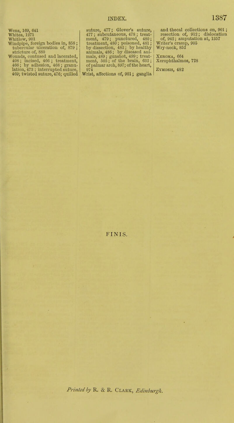 Wens, 169. 641 Whites, 1271 Wliitlow, 901 Windpipe, foreign bodies in, 858; tuboi-GuIiir ulceration of, 879 ; stricture of, 880 Wounds, contused and lacerated, 408; incised, 46(5 ; treatment, 4(50; by adhesion, 468; granu- lation, 473 ; interrupted suture, 469; twisted suture, 476; quilled suture, 477; Glover's suture, 477 ; subcutauoous, 478 ; treat- ment, 479; punctured, 480; treatment, 480; poisoned, 481; by dissection, 482; by healthy animals, 486; by diseased ani- mals, 489 ; gunshot, 499; treat- ment, 505 ; of the brain, 632 ; of palmar arch, 897; of the heart, 974 Wrist, all'ections of, 901; ganglia and thecal collections on, 901; resection of, 912; dislocation of, 942; amputation at, 1357 Writer's crump, 905 Wry-nock, 852 Xeroma, 064 Xeroplithalmos, 728 Zymosis, 482 FINIS. Printed by R. & R, Clark, Edinburgh.