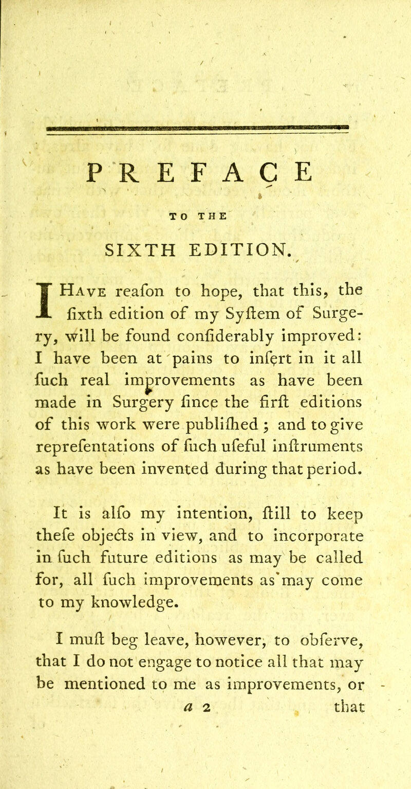 PREFACE TO THE SIXTH EDITION. I Have reafon to hope, that this, the fixth edition of my Syftem of Surge- ry, will be found confiderably improved: I have been at pains to Inf^rt in it all fuch real improvements as have been made in Surgery fincp the firft editions of this work were publilhed ; and to give reprefentations of fuch ufeful inftruments as have been invented during that period. It is alfo my intention, ftill to keep thefe objects in view, and to incorporate in fuch future editions as may be called for, all fuch improvements as'may come to my knowledge. I mud beg leave, however, to obferve, that I do not engage to notice all that may be mentioned to me as improvements, or a 2 that