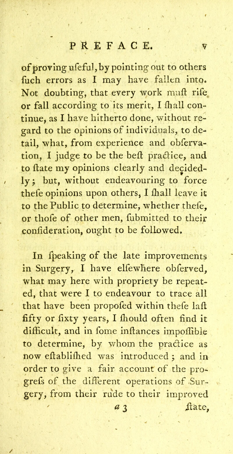 of proving ufeful, by pointing out to others fuch errors as I may have fallen into. Not doubting, that every work mufl: rife or fall according to its merit, I lhall con- tinue, as I have hitherto done, without re- gard to the opinions of individuals, to de- tail, what, from experience and obferva- tion, I judge to be the beft pradice, and to ftate my opinions clearly and decided- ly; but, without endeavouring to force thefe opinions upon others, I fliall leave it to the Public to determine, whether thefe, or thofe of other men, fubmitted to their confideration, ought to be followed. In fpeaking of the late improvements in Surgery, I have elfewhere obferved, what may here with propriety be repeat- ed, that were I to endeavour to trace all that have been propofed within thefe laft fifty or fixty years, I Ihould often find it difficult, and in fome inftances impoffibie to determine, by whom the pradice as now eftabllfhed was introduced ; and in order to give a fair account of the pro- grefs of the different operations of .Sur- gery, from their rude to their improved  ^ 3 ilate,