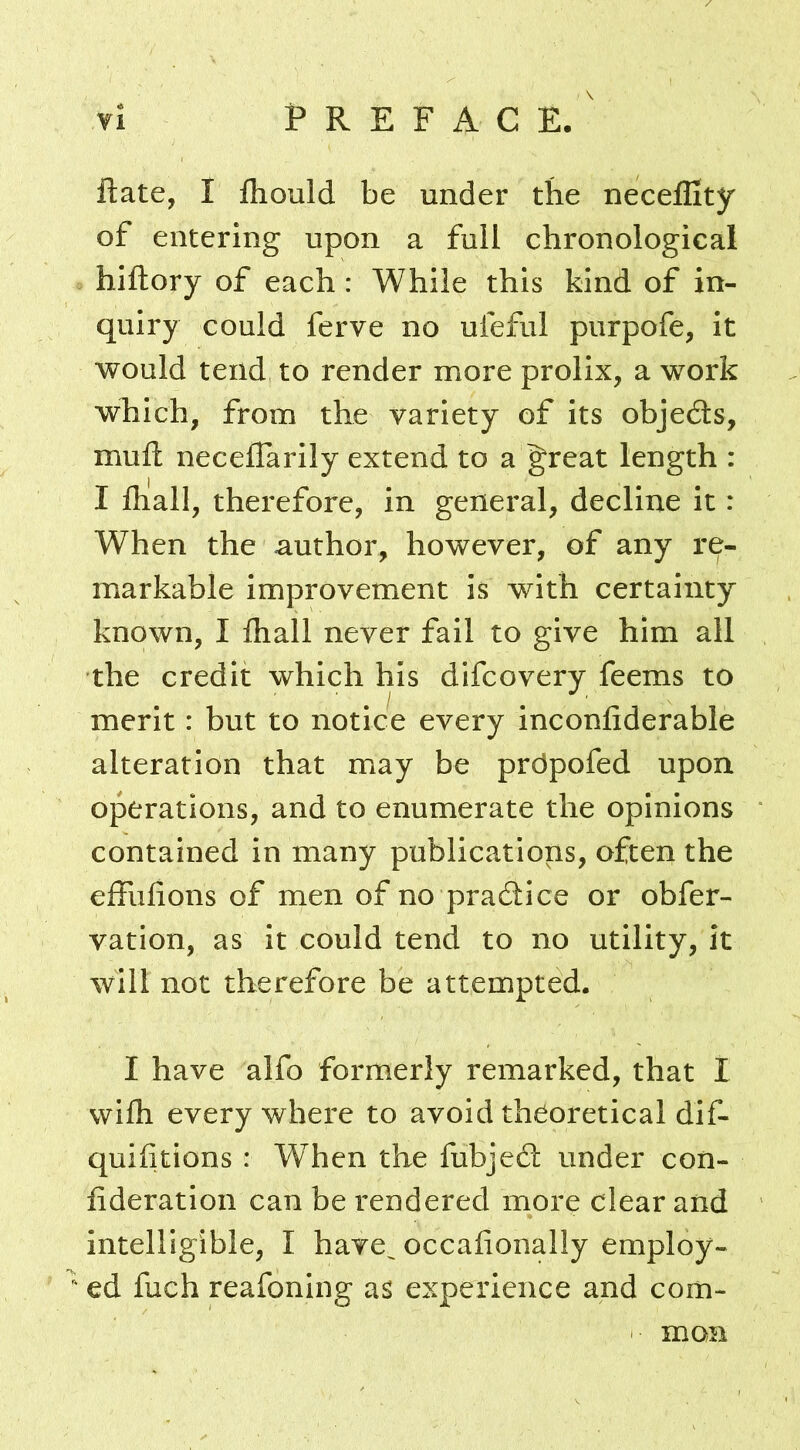 ftate, I fhould be under the neceflity of entering upon a full chronological hiftory of each : While this kind of in- quiry could ferve no ufeful purpofe, it would tend to render more prolix, a work which, from the variety of its objedts, mufl: neceflarily extend to a great length : I fliall, therefore, in general, decline it: When the author, however, of any re- markable improvement is with certainty known, I fliall never fail to give him all the credit which his difcovery feems to merit: but to notice every inconfiderable alteration that may be prdpofed upon operations, and to enumerate the opinions contained in many publications, often the effufions of men of no pradtice or obfer- vation, as it could tend to no utility, it will not therefore be attempted. I have alfo formerly remarked, that I wilh every where to avoid theoretical dif- quifitions : When the fubjedl under con- lideration can be rendered more clear and intelligible, I have^ occafionally employ-  ed fuch reafoning as experience and com- mon