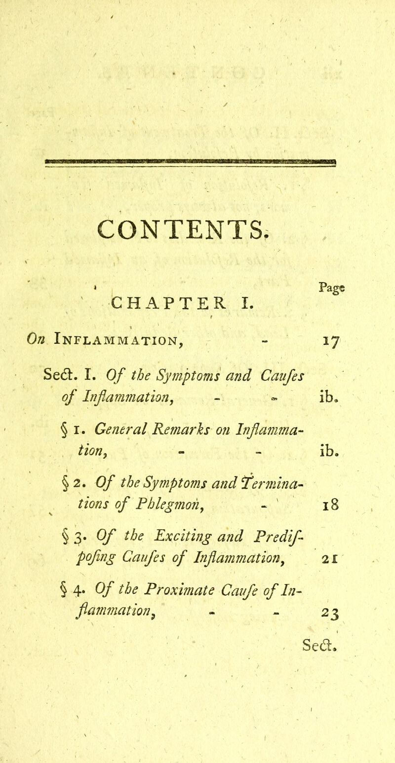 CONTENTS, Pag© CHAPTER I. On Inflammation, - 17 Sedt. I. Of the Symptoms and Caufes of Inflammation^ - ib. § I. General Remarks on Inflamma- tion^ - - ib. §2. Of the Symptoms and termina- tions of Fhlegmon^ « ' 18 § 3. Of the Exciting and Predif- pofing Caufes of Inflammation^ 21 § 4. Of the Proximate Caufe of In- flammation^ - - 23 Sedt.
