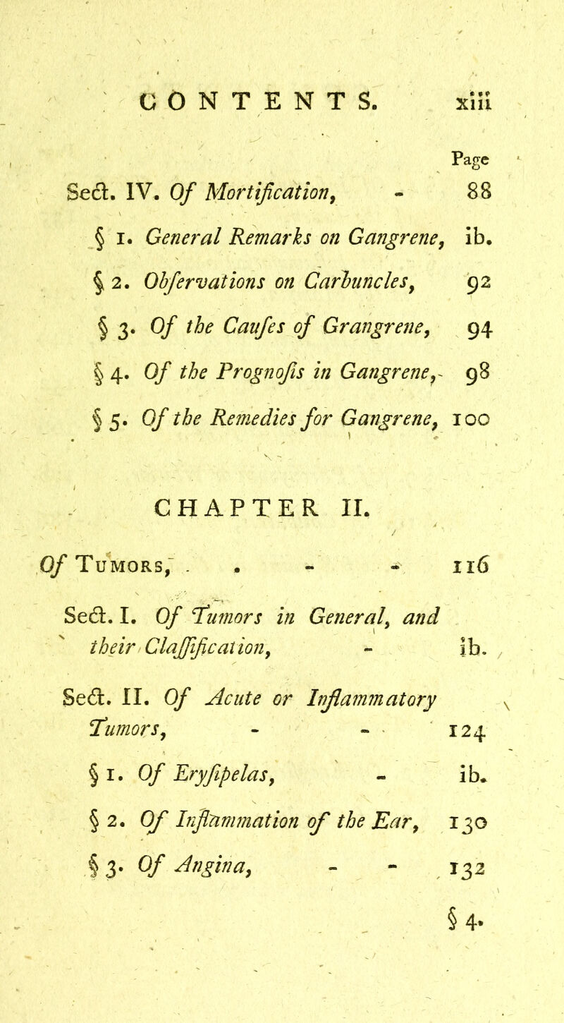 Page Seel. IV. Of Mortificationj - 88 § I. General Remarks on Gangrene^ ib. § 2. Obfervations on Carbuncles^ 92 § 3. Of the Caufes of Grangrene^ 94 \ 4. Of the Prognofis in Gangrene^ g8 § 5* Of the Remedies for Gangrene^ 100 CHAPTER II. / (y Tumors,- . - - 116 Se6t, I. Of Tumors in General^ and their ClaJJificationy - ib. Se6l. II. Of ^cute or Inflammatory Tumors^ - - 124 § I. Of PryfipelaSy - ib* § 2. Of Inflammation of the Ear^ 130 hZ' Of Angina, - - 132 § 4-