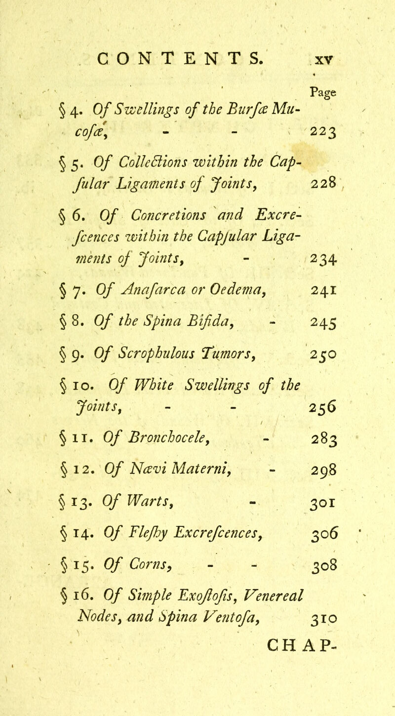 Page § 4. Of Swellings of the Burfee Mu- cofce^ - - 223 §5. Of ColleEtions within the Cap- fular Ligaments of Joints^ 228 , §6. Of Concretions and Excre- fcences within the Capjular Liga- mhits of JointSy - 234 §7. Of Anafarca or Oedema^ 241 §8. Of the Spina Bifiday - 245 § g> Of Scrophulous TumorSy 250 §10. Of White Swellings of the Joint Sy - - 256 §11. Of Bronchoceky - 283 §12. Of Navi Materniy - 298 §13. Of WartSy - 301 § 14. Of Flejhy ExcrefcenceSy 306 § 15. Of Cornsy - - 308 § 16. Of Simple Exojlojisy Venereal Nodesy and Spina Vetitofay 310 CHAP-