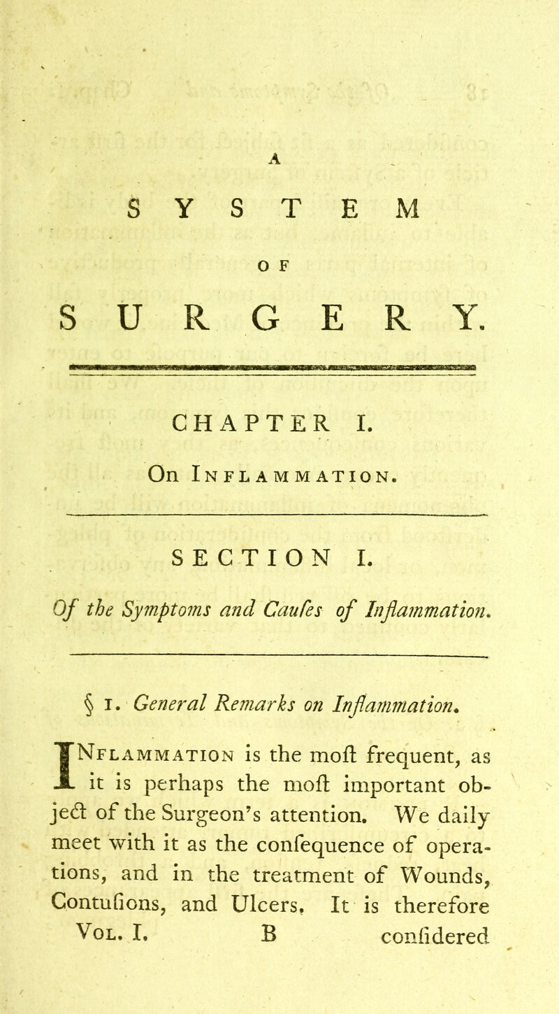 SYSTEM O F SURGERY. C H x\ P T E R I. On Inflammation. SECTION L Of the Symptoms and Caufes of Inflammation. § I. General Remarks on Inflammation. Inflammation is the mofl: frequent, as it is perhaps the moft important ob- jed of the Surgeon’s attention. We daily meet with it as the confequence of opera- tions, and in the treatment of Wounds, Contufions, and Ulcers, It is therefore VoL. I, B confidered