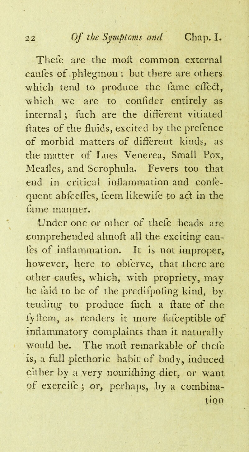 Tliefe are the moft common external caufes of phlegmon ; but there are others which tend to produce the fame effecl, which we are to confider entirely as internal; fuch are the different vitiated hates of the fluids, excited by the prefence of morbid matters of different kinds, as the matter of Lues Venerea, Small Pox, Meafles, and Scrophula. Fevers too that end in critical inflammation and confe- quent abfceffes, feem likewife to a6t in the fame manner. Under one or other of thefe heads are comprehended almoft all the exciting cau- fes of inflammation. It is not improper, however, here to obferve, that there are other caufes, which, with propriety, may be faid to be of the predifpoling kind, by tending to produce fuch a flate of the fyftem, as renders it more fufceptible of inflammatory complaints l;han It naturally would be. The mofl: remarkable of thefe is, a full plethoric habit of body, induced either by a very nourifliing diet, or want of exercife 5 or, perhaps, by a combina- tion