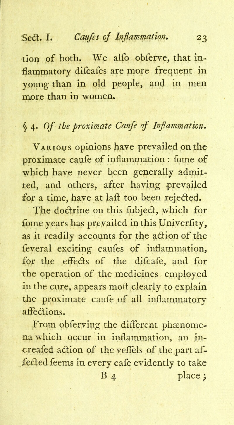 tion of both. We alfo obferve, that in- flammatory difeafes are more frequent in young than in old people, and in men more than in women. § 4. Of the proximate Caufe of Inflammation. Various opinions have prevailed on the proximate caufe of inflammation : fome of which have never been generally admit- ted, and others, after having prevailed for a time, have at lafl: too been rejeded. The dodrine on this fubjed, which for fome years has prevailed in this Univerfity, as it readily accounts for the adion of the feveral exciting caufes of inflammation, for the effeds of the difeafe, and for the operation of the medicines employed in the cure, appears mofl clearly to explain the proximate caufe of all inflammatory afledions. From obferving the different phsenome- na which occur in inflammation, an in- creafed adion of the veflels of the part af- feded feems in every cafe evidently to take B 4 place ;