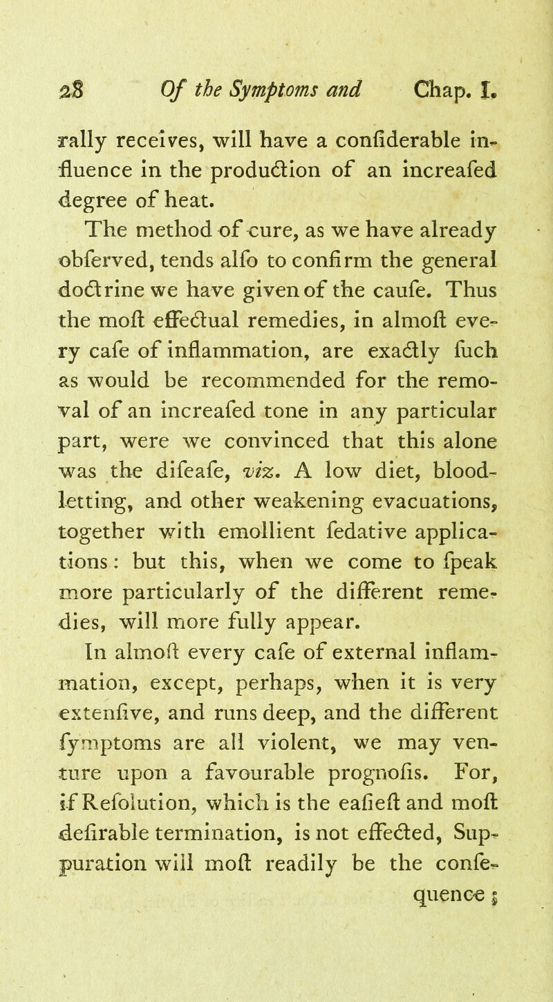 rally receives, will have a confiderable in- fluence in the produdlion of an increafed degree of heat. The method of cure, as we have already ohferved, tends alfo to confirm the general dodtrlnewe have given of the caufe. Thus the moft effedlual remedies, in almofl: eve- ry cafe of inflammation, are exadly fuch as would be recommended for the remo- val of an Increafed tone in any particular part, were we convinced that this alone was the difeafe, A low diet, blood- letting, and other weakening evacuations, together with emollient fedative applica- tions : but this, when we come to fpeak more particularly of the different reme- dies, will more fully appear. In almofl every cafe of external Inflam- mation, except, perhaps, when it is very extenfive, and runs deep, and the different fymptoms are all violent, we may ven- ture upon a favourable prognofis. For, if Refoiution, which is the eafieft and moft defirable termination, is not effeded, Sup- puration will moft readily be the confe- quence %