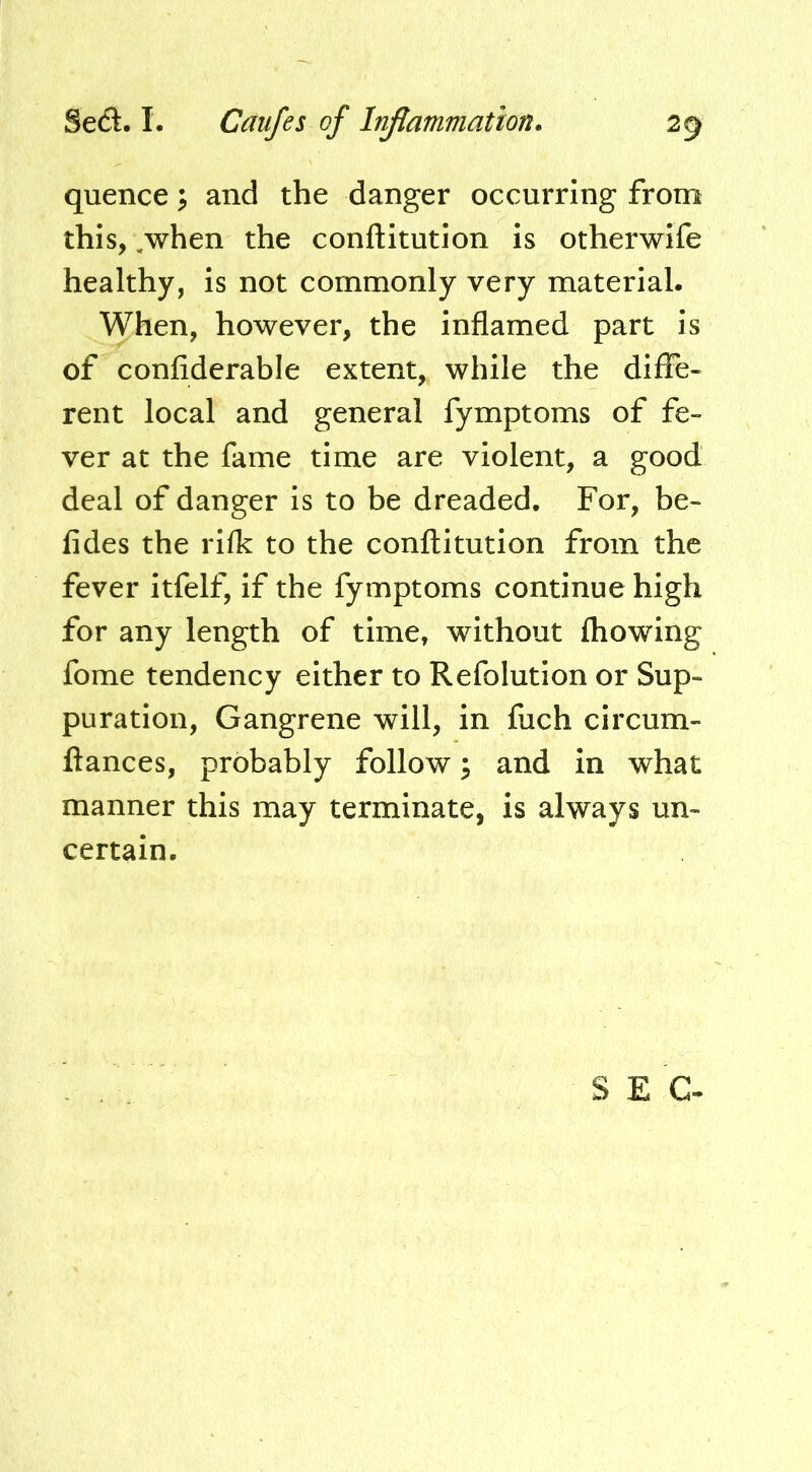 quence \ and the danger occurring from this, ,when the conftitution is otherwife healthy, is not commonly very material. When, however, the inflamed part is of confiderable extent, while the diffe- rent local and general fymptoms of fe- ver at the fame time are violent, a good deal of danger is to be dreaded. For, be- fides the rifk to the conflitution from the fever itfelf, if the fymptoms continue high for any length of time, without fhowing fome tendency either to Refolution or Sup- puration, Gangrene will, in fuch circum- ftances, probably follow 3 and in what manner this may terminate, is always un- certain. SEC-