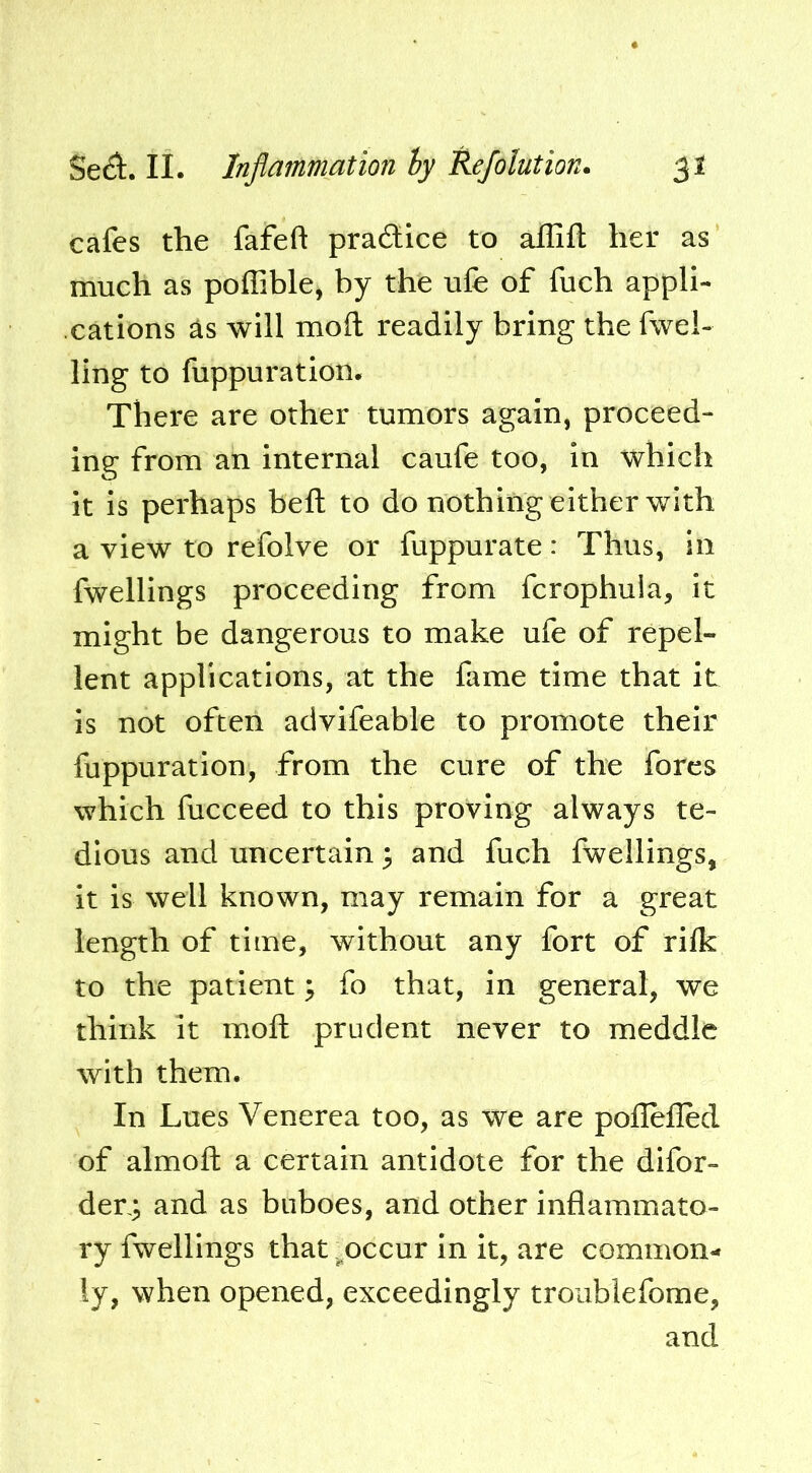 cafes the fafeft pradlice to affift her as much as poffible, by the ufe of fuch appli- cations ^s will mod readily bring the fuel- ling to fuppuration. There are other tumors again, proceed- ing from an internal caufe too, in which it is perhaps heft to do nothing either with a view to refolve or fuppurate: Thus, In fwellings proceeding from fcrophuia, it might be dangerous to make ufe of repel- lent applications, at the fame time that it is not often advifeable to promote their fuppuration, from the cure of the fores which fucceed to this proving always te- dious and uncertain 3 and fuch fwellings, it is well known, may remain for a great length of time, without any fort of rilk to the patient 3 fo that, in general, we think it mod prudent never to meddle with them. In Lues Venerea too, as we are poflefled of almod a certain antidote for the difor- der,3 and as buboes, and other inflammato- ry fwellings that .^occur in it, are common- ly, when opened, exceedingly troiiblefome, and