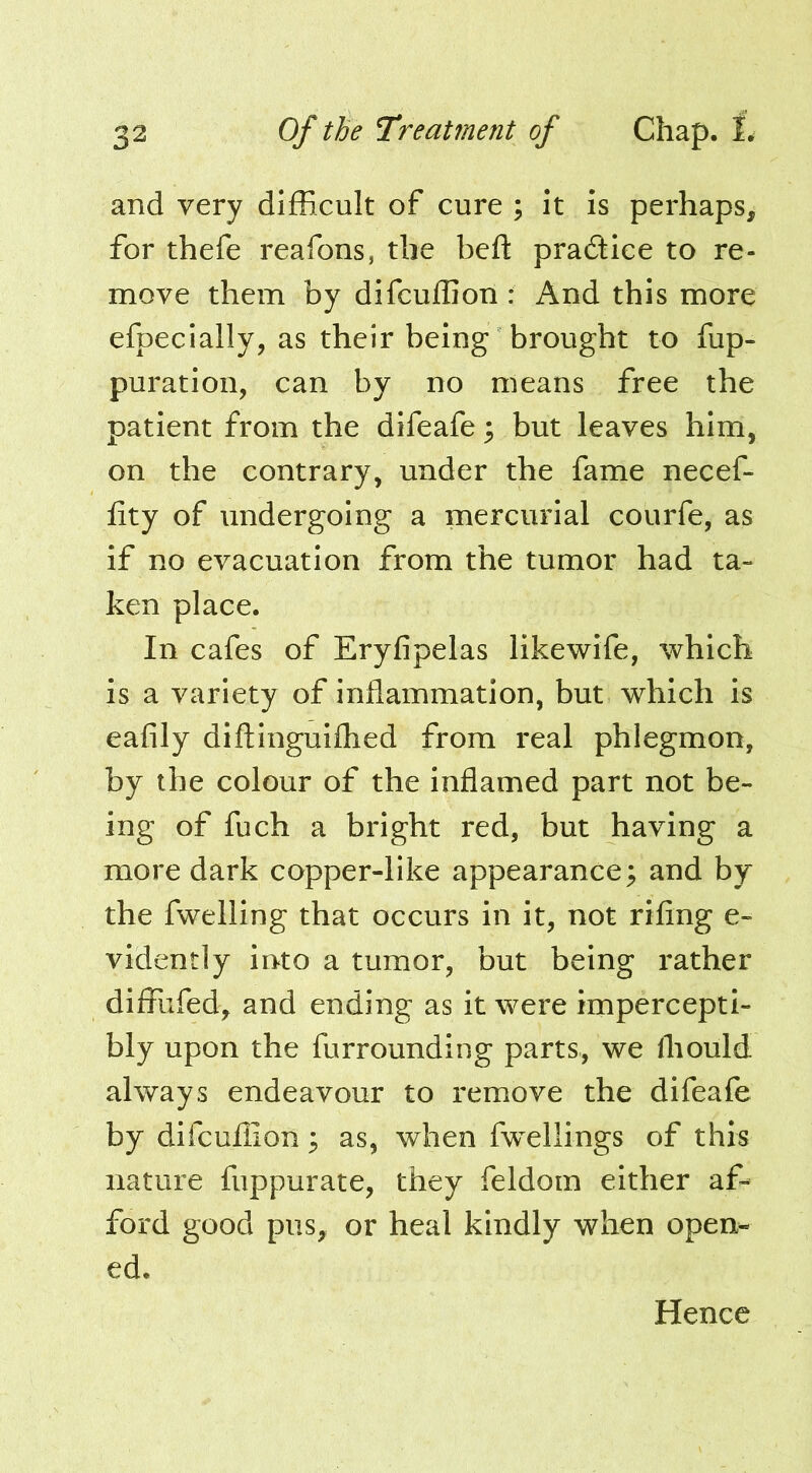 and very difficult of cure ; it is perhaps, for thefe reafons, the beff pradlice to re- move them by difcuflion : And this more efpecially, as their being brought to fup- puration, can by no means free the patient from the difeafe ^ but leaves him, on the contrary, under the fame necef- fity of undergoing a mercurial courfe, as if no evacuation from the tumor had ta- ken place. In cafes of Eryfipelas likewife, which is a variety of inflammation, but which is eafily diftinguifhed from real phlegmon, by the colour of the inflamed part not be- ing of fuch a bright red, but having a more dark copper-like appearance; and by the fwelling that occurs in it, not rifing e- vidently into a tumor, but being rather diflTufed, and ending as it were impercepti- bly upon the furrounding parts, we Ihould always endeavour to remove the difeafe by difcuflion; as, when fwellings of this nature fuppurate, they feldom either af^ ford good pus, or heal kindly when open- ed. Hence