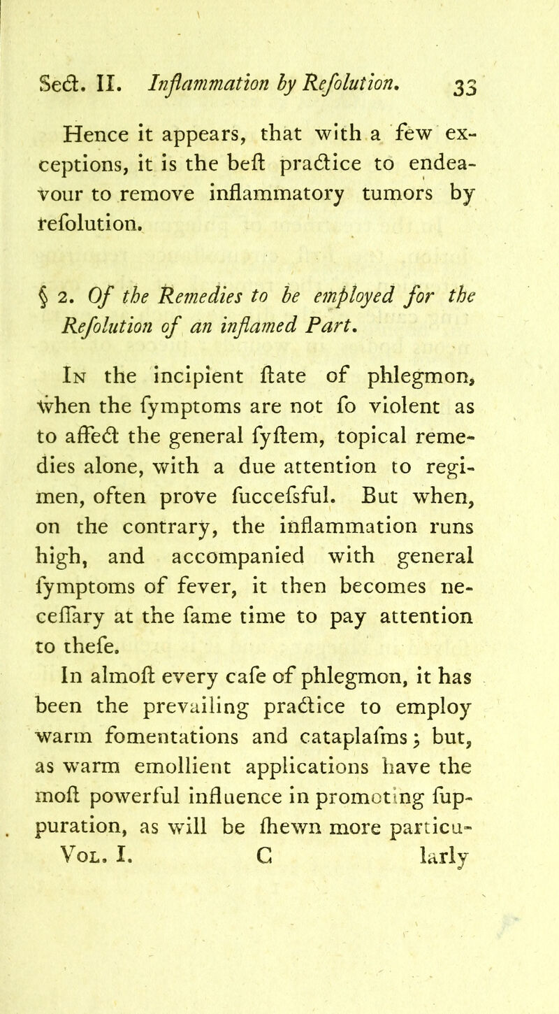 Hence it appears, that with a few ex- ceptions, it is the heft pradice to endea- vour to remove inflammatory tumors by refolution. § 2. Of the Remedies to be employed for the Refolution of an inflamed Part. In the incipient ftate of phlegmon, \vhen the fymptoms are not fo violent as to affedl: the general fyfl:em, topical reme- dies alone, with a due attention to regi- men, often prove fuccefsful. But when, on the contrary, the inflammation runs high, and accompanied with general fymptoms of fever, it then becomes ne- ceflary at the fame time to pay attention to thefe. In almofl; every cafe of phlegmon, it has been the prevailing practice to employ warm fomentations and cataplafms 3 but, as w^arm emollient applications have the moft powerful influence in promoting flip- puration, as will be fliewn more particu- VoL. I. C krly