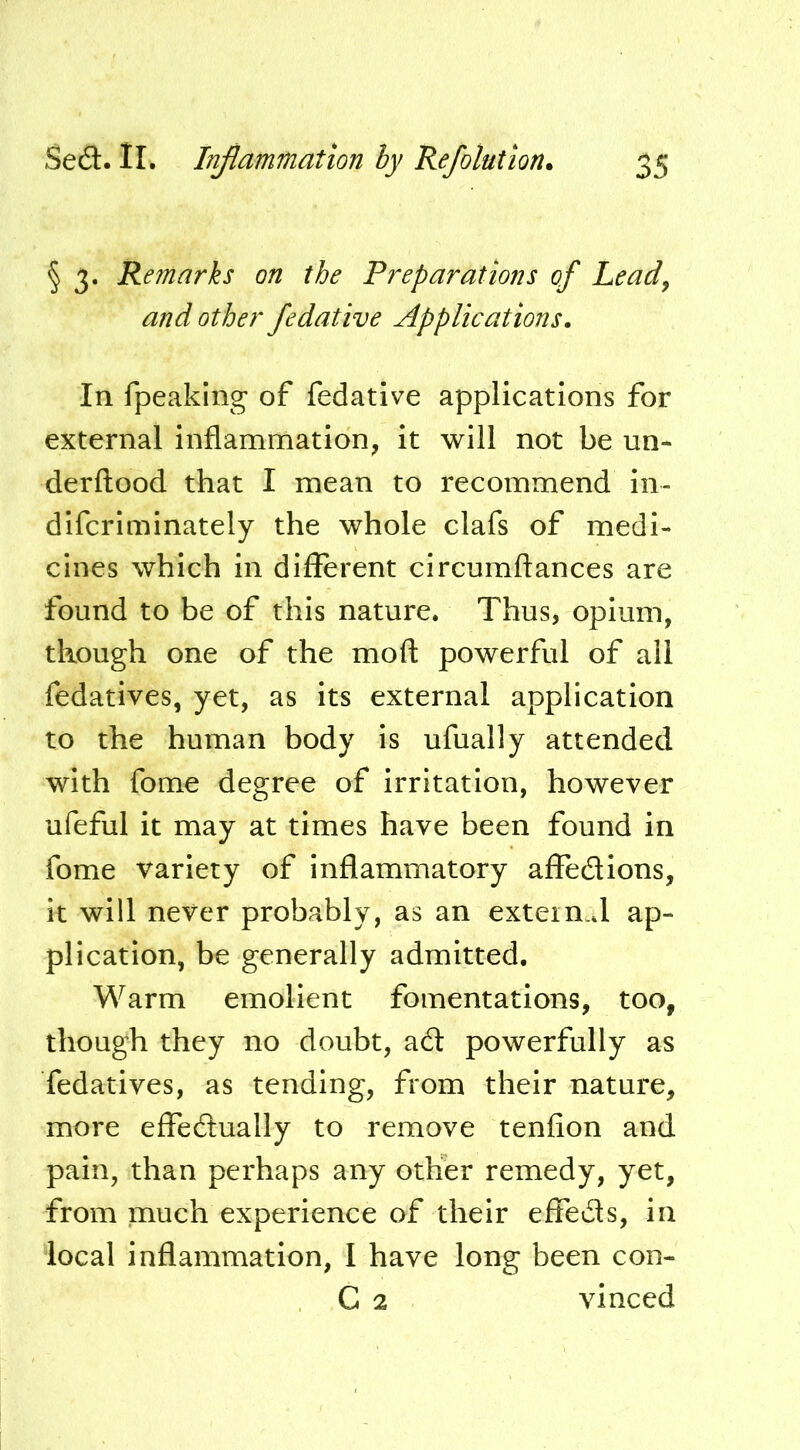 § 3. Remarks on the Preparations of Leady and other fedative Applications. In fpeaking* of fedative applications for external Inflammation, it will not be un- derftood that I mean to recommend in- dlfcriminately the whole clafs of medi- cines which In different circumftances are found to be of this nature. Thus^ opium, though one of the mofl: powerful of all fedatives, yet, as its external application to the human body is ufually attended with fome degree of irritation, however ufeful it may at times have been found in fome variety of inflammatory affedlons, it will never probably, as an exteimd ap- plication, be generally admitted. Warm emollent fomentations, too, though they no doubt, a6l powerfully as fedatives, as tending, from their nature, more effedually to remove tenfion and pain, than perhaps any other remedy, yet, from much experience of their effeds, in local inflammation, I have long been con- C 2 vinced