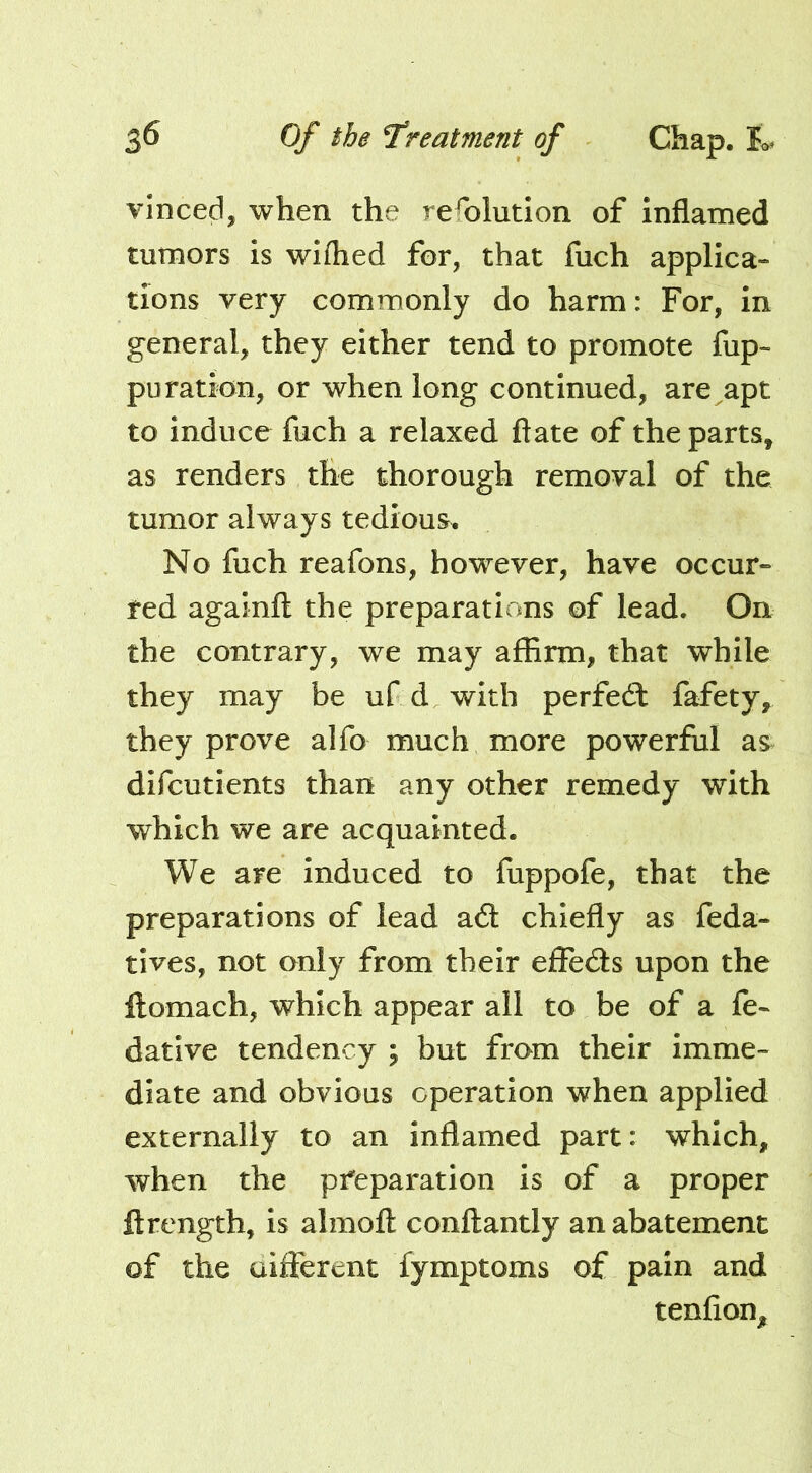 vinced, when the refolution of inflamed tumors is wiflied for, that fuch applica- tions very commonly do harm: For, in general, they either tend to promote fup- puration, or when long continued, are apt to induce fuch a relaxed ftate of the parts, as renders the thorough removal of the tumor always tedious. No fuch reafons, however, have occur- red againft the preparations of lead. On the contrary, we may affirm, that while they may be ufd with perfeft fafety, they prove alfo much more powerful as difcutients than any other remedy with which we are acquainted. We are induced to fuppofe, that the preparations of lead a6t chiefly as feda- tives, not only from their effeds upon the llomach, which appear all to be of a fe- datlve tendency ; but from their imme- diate and obvious operation when applied externally to an inflamed part: which, when the preparation is of a proper ftrength, is almofl: conftantly an abatement of the aifferent fymptoms of pain and tenfioUj^