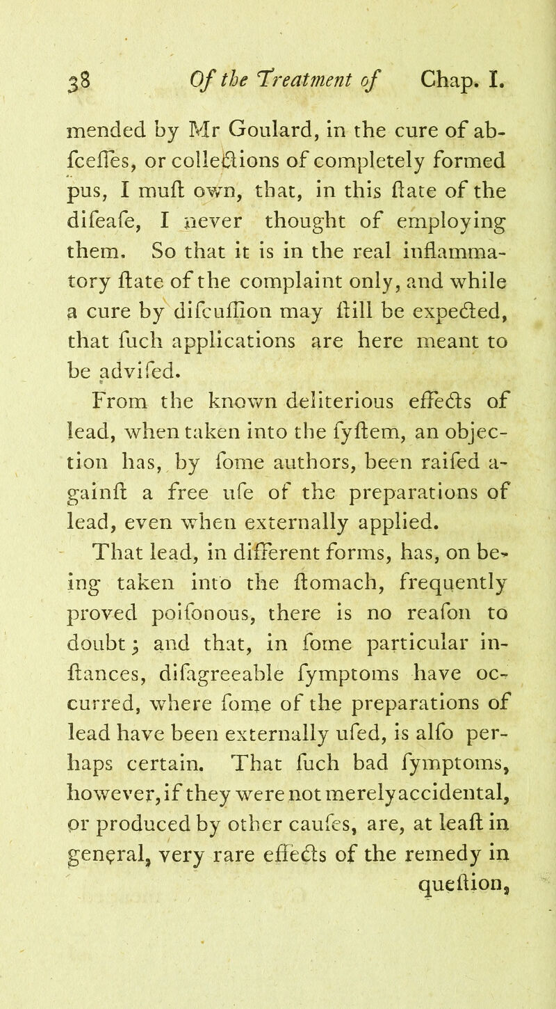mended by Mr Goulard, in the cure of ab- fceiles, or colleiSions of completely formed pus, I muft own, that, in this ftate of the difeafe, I never thought of employing them. So that it is in the real inflamma- tory ftate of the complaint only, and while a cure by difcuflion may ftill be expedled, that fuch applications are here meant to be advifed. From the known deliterious elFedls of lead, when taken into the fyftem, an objec- tion has, by forae authors, been raifed a- gainft a free ufe of the preparations of lead, even when externally applied. That lead, in different forms, has, on be^ ing taken into the ftomach, frequently proved poifonous, there is no reafon to doubt ^ and that, in fome particular in- ftances, difagreeable fymptoms have oc-. curred, where fonae of the preparations of lead have been externally ufed, is alfo per- haps certain. That fuch bad fymptoms, however, if they were not merely accidental, pr produced by other caufes, are, at leaft in general, very rare effects of the remedy in queftion.