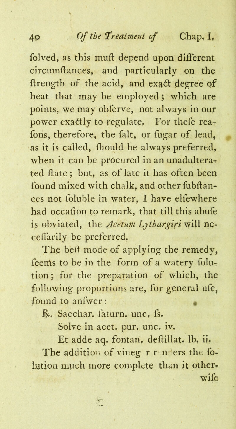 folved, as this muft depend upon difFerent circumftances, and particularly on the ftrength of the acid, and ex^dl degree of heat that may be employed > which are points, we may obferve, not always in our powder exadly to regulate. For thefe rea- fons, therefore, the fait, or fugar of lead, as it is called, fliould be always preferred, when it can be procured in an unadultera- ted ftate; but, as of late it has often been found mixed with chalk, and other fubftan- ces not foluble in water, I have elfewhere had occafion to remark, that till this abufe is obviated, the Acetum Lythargiri will ne- celTarily be preferred. The bed mode of applying the remedy, feerns to be in the form of a watery folu- tion; for the preparation of which, the following proportions are, for general ufe, found to anfwer : ^ Sacchar. faturn, unc. fs. Solve in acet, pur. unc. iv. Et adde aq. fontan. deftillat. lb, ii, The addition of viueg r r n ers the fo- Intion much more complete than it other? wife