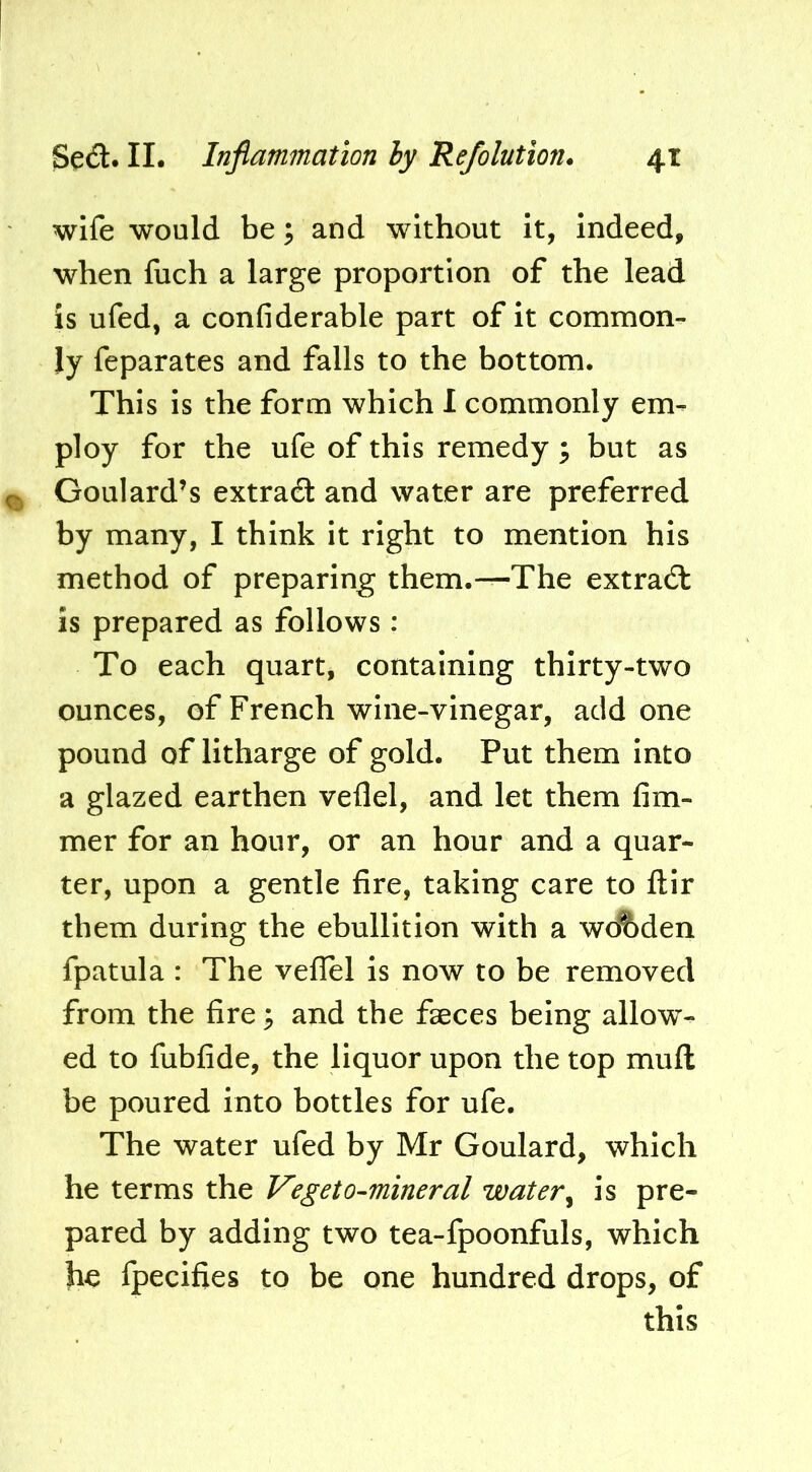 wife would be; and without it, indeed, when fuch a large proportion of the lead is ufed, a confiderable part of it common- ly feparates and falls to the bottom. This is the form which I commonly em- ploy for the ufe of this remedy 3 but as Goulard’s extract and water are preferred by many, I think it right to mention his method of preparing them.—The extrad: is prepared as follows: To each quart, containing thirty-two ounces, of French wine-vinegar, add one pound of litharge of gold. Put them into a glazed earthen veflel, and let them fim- mer for an hour, or an hour and a quar- ter, upon a gentle fire, taking care to ftir them during the ebullition with a wo%den fpatula : The veflel is now to be removed from the fire ^ and the fseces being allow- ed to fubfide, the liquor upon the top muft be poured into bottles for ufe. The water ufed by Mr Goulard, which he terms the Vegeto-mineral water^ is pre- pared by adding two tea-fpoonfuls, which he fpecifies to be one hundred drops, of this