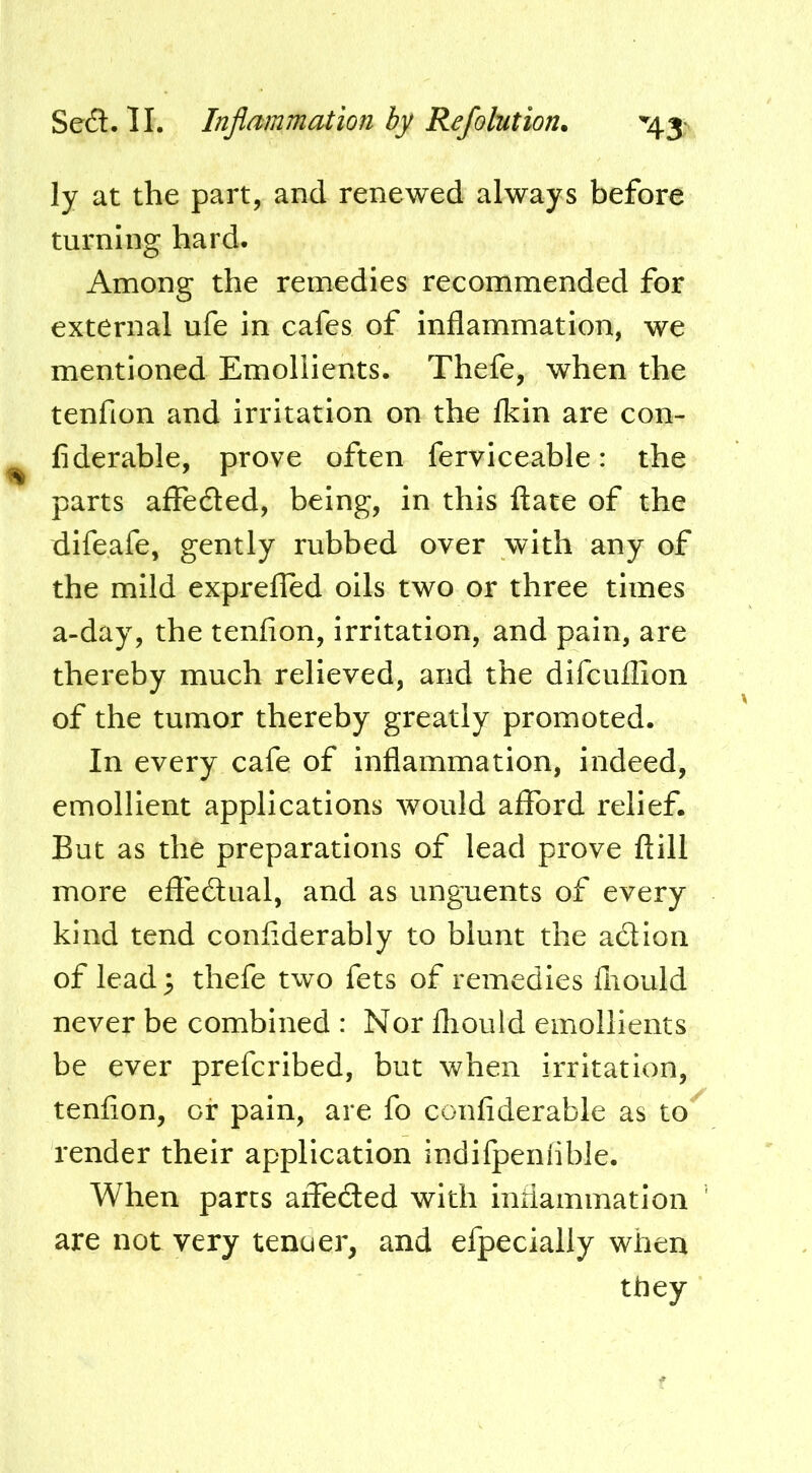 ly at the part, and renewed always before turning hard. Among the remedies recommended for external ufe in cafes of inflammation, we mentioned Emollients. Thefe, when the tenfion and irritation on the Ikin are con- fiderable, prove often ferviceable: the parts affedled, being, in this ftate of the difeafe, gently rubbed over with any of the mild exprefled oils two or three times a-day, the tenfion, irritation, and pain, are thereby much relieved, and the dlfcufllon of the tumor thereby greatly promoted. In every cafe of inflammation, indeed, emollient applications would aflTord relief. But as the preparations of lead prove ftill more efiedlual, and as unguents of every kind tend conflderably to blunt the adion of lead 5 thefe two fets of remedies fiiould never be combined : Nor fliould emollients be ever prefcribed, but when irritation, tenfion, of pain, are fo confiderable as to^ render their application indilpeniible. When parts aflfeded with inflammation are not very tenoer, and efpecialiy when they