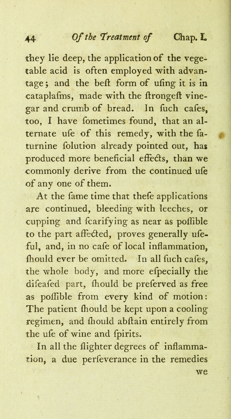 they He deep, the application of the vege- table acid is often employed with advan- tage ; and the beft form of ufing it is in cataplafms, made with the ftrongeft vine- gar and crumb of bread. In fuch cafes, too, I have fametimes found, that an al- ternate ufe of this remedy, with the fa- turnine folution already pointed out, has produced more beneficial effedls, than we commonly derive from the continued ufe of any one of them. At the fame time that thefe applications are continued, bleeding with leeches, or cupping and fcarifying as near as pollible to the part affedted, proves generally ufe- ful, and, in no cafe of local inflammation, flioiild ever be omitted. In all fuch cafes, the whole body, and more efpecially the difeafed part, fliould be preferved as free as poffible from every kind of motion: The patient ihould be kept upon a cooling regimen, and Ihould abftain entirely from the ufe of wine and fpirits. In all the flighter degrees of inflamma- tion, a due perfeverance in the remedies