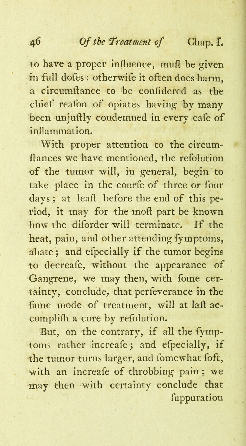 to have a proper Influence, mufl be given in full dofes: otherwife it often does harnij a circumftance to be confidered as the chief reafon of opiates having by many been unjuftly condemned in every cafe of inflammation. With proper attention to the circum- fiances we have mentioned, the refolution of the tumor will, in general, begin to take place in the courfe of three or four days; at leafl before the end of this pe- riod, it may for the mod part be known how the diforder will terminate. If the heat, pain, and other attending fymptoms, abate ; and efpecially if the tumor begins to decreafe, without the appearance of Gangrene, we may then, with fome cer- tainty, conclude;, that perfeverance in the fame mode of treatment, will at lafl ac- complifh a cure by refolution. But, on the contrary, if all the fymp- toms rather increafe^ and efpecially, if the tumor turns larger, and fomewhat foft, with an increafe of throbbing pain 3 we may then with certainty conclude that fuppuration