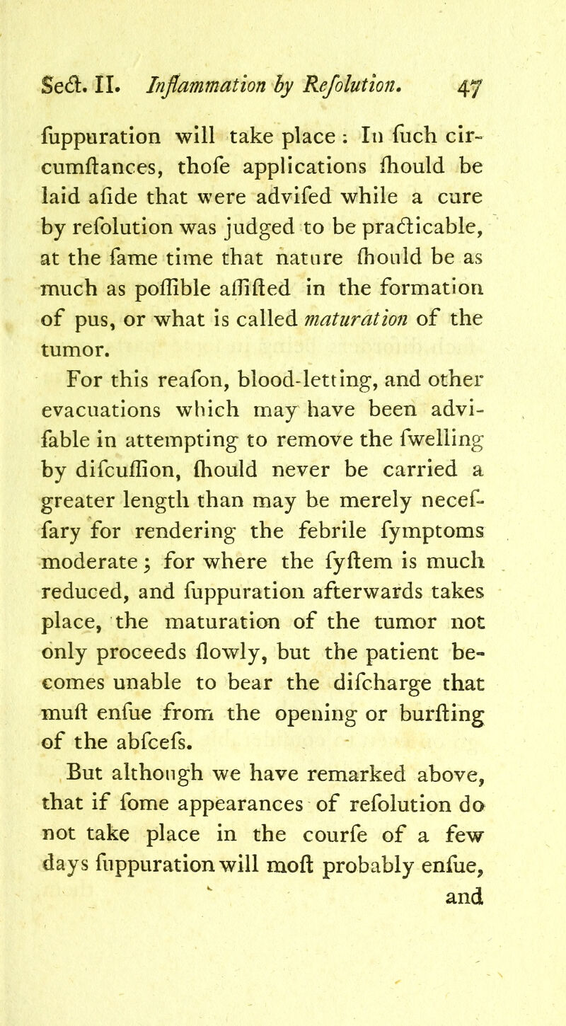 fuppuration will take place ; In fuch cir- cumftances, thofe applications fhould be laid afide that were advifed while a cure by refolution was judged to be pradlicable, at the fame time that nature fhould be as much as poflible alhfted in the formation of pus, or what is called maturation of the tumor. For this reafon, blood-letting, and other evacuations which may have been advi- fable in attempting to remove the fwelling by difcuffion, fhould never be carried a greater length than may be merely necef- fary for rendering the febrile fymptoms moderate ^ for where the fyftem is much reduced, and fuppuration afterwards takes place, the maturation of the tumor not only proceeds flowly, but the patient be- comes unable to bear the difcharge that muft enfue from the opening or burfting of the abfcefs. But although we have remarked above, that if fome appearances of refolution do not take place in the courfe of a few days fuppuration will moft probably enfiie, and