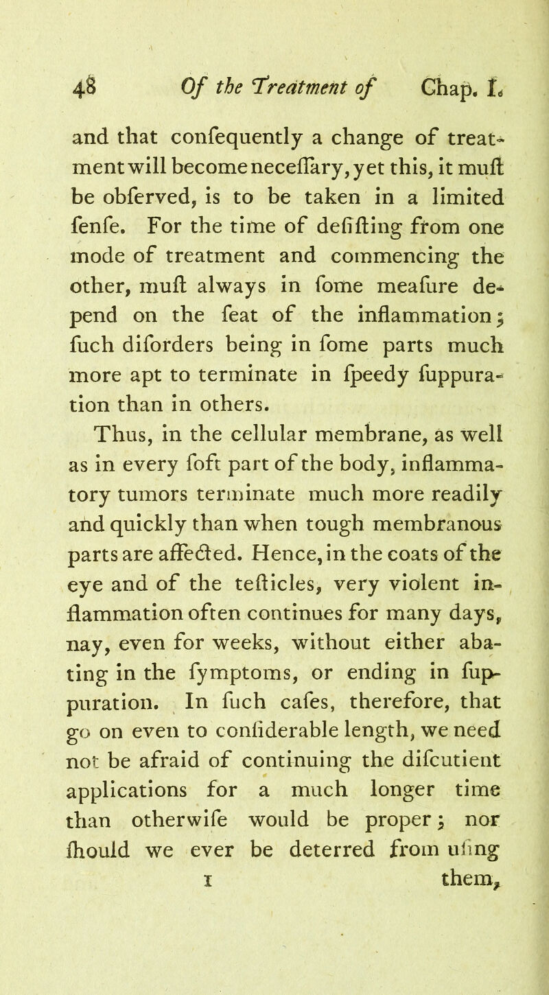 and that confequently a change of treat- ment will becomenecellary, yet this, It mult be obferved, Is to be taken in a limited fenfe. For the time of defifting from one mode of treatment and commencing the other, mufl; always in fome meafure de- pend on the feat of the inflammation; fuch diforders being in fome parts much more apt to terminate in fpeedy fuppura-^ tion than in others. Thus, in the cellular membrane, as well as in every foft part of the body, inflamma- tory tumors terminate much more readily ahd quickly than when tough membranous parts are affeded. Hence, in the coats of the eye and of the tefticles, very violent in- flammation often continues for many days, nay, even for weeks, without either aba- ting in the fymptoms, or ending in fup- puration. In fuch cafes, therefore, that go on even to conliderable length, we need not be afraid of continuing the difcutient applications for a much longer time than otherwife would be proper; nor fhould we ever be deterred from uling I them^